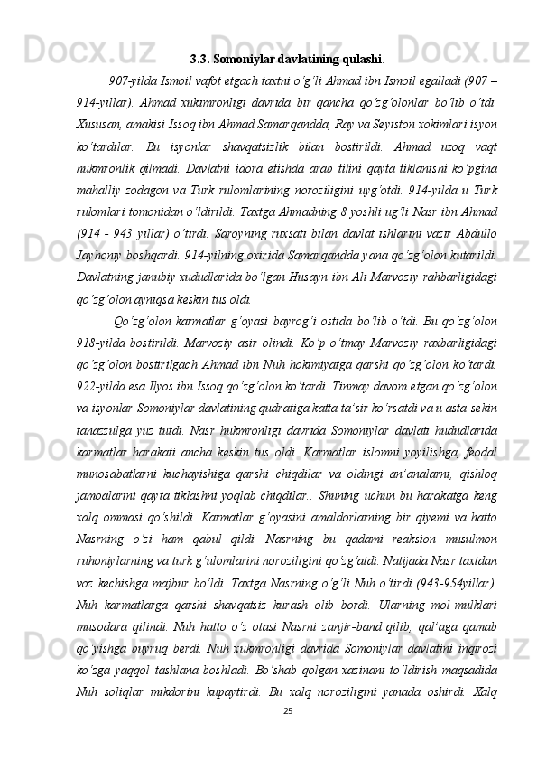 3.3. Somoniylar davlatining qulashi .
907-yilda Ismoil vafot etgach taxtni o‘g‘li Ahmad ibn Ismoil egalladi (907 –
914-yillar).   Ahmad   xukimronligi   davrida   bir   qancha   qo‘zg‘olonlar   bo‘lib   o‘tdi.
Xususan, amakisi Issoq ibn Ahmad Samarqandda, Ray va Seyiston xokimlari isyon
ko‘tardilar.   Bu   isyonlar   shavqatsizlik   bilan   bostirildi.   Ahmad   uzoq   vaqt
hukmronlik   qilmadi.   Davlatni   idora   etishda   arab   tilini   qayta   tiklanishi   ko‘pgina
mahalliy   zodagon   va   Turk   rulomlarining   noroziligini   uyg‘otdi.   914-yilda   u   Turk
rulomlari tomonidan o‘ldirildi. Taxtga Ahmadning 8 yoshli ug‘li Nasr ibn Ahmad
(914   -   943   yillar)   o‘tirdi.   Saroyning   ruxsati   bilan   davlat   ishlarini   vazir   Abdullo
Jayhoniy boshqardi. 914-yilning oxirida Samarqandda yana qo‘zg‘olon kutarildi.
Davlatning janubiy xududlarida bo‘lgan Husayn ibn Ali Marvoziy rahbarligidagi
qo‘zg‘olon ayniqsa keskin tus oldi.
  Qo‘zg‘olon   karmatlar   g‘oyasi   bayrog‘i   ostida   bo‘lib   o‘tdi.   Bu   qo‘zg‘olon
918-yilda   bostirildi.   Marvoziy   asir   olindi.   Ko‘p   o‘tmay   Marvoziy   raxbarligidagi
qo‘zg‘olon   bostirilgach   Ahmad   ibn   Nuh   hokimiyatga   qarshi   qo‘zg‘olon   ko‘tardi.
922-yilda esa Ilyos ibn Issoq qo‘zg‘olon ko‘tardi. Tinmay davom etgan qo‘zg‘olon
va isyonlar Somoniylar davlatining qudratiga katta ta’sir ko‘rsatdi va u asta-sekin
tanazzulga   yuz   tutdi.   Nasr   hukmronligi   davrida   Somoniylar   davlati   hududlarida
karmatlar   harakati   ancha   keskin   tus   oldi.   Karmatlar   islomni   yoyilishga,   feodal
munosabatlarni   kuchayishiga   qarshi   chiqdilar   va   oldingi   an’analarni,   qishloq
jamoalarini   qayta   tiklashni   yoqlab   chiqdilar..   Shuning   uchun   bu   harakatga   keng
xalq   ommasi   qo‘shildi.   Karmatlar   g‘oyasini   amaldorlarning   bir   qiyemi   va   hatto
Nasrning   o‘zi   ham   qabul   qildi.   Nasrning   bu   qadami   reaksion   musulmon
ruhoniylarning va turk g‘ulomlarini noroziligini qo‘zg‘atdi. Natijada Nasr taxtdan
voz kechishga  majbur bo‘ldi. Taxtga Nasrning  o‘g‘li Nuh o‘tirdi  (943-954yillar).
Nuh   karmatlarga   qarshi   shavqatsiz   kurash   olib   bordi.   Ularning   mol-mulklari
musodara   qilindi.   Nuh   hatto   o‘z   otasi   Nasrni   zanjir-band   qilib,   qal’aga   qamab
qo‘yishga   buyruq   berdi.   Nuh   xukmronligi   davrida   Somoniylar   davlatini   inqirozi
ko‘zga   yaqqol   tashlana   boshladi.   Bo‘shab   qolgan   xazinani   to‘ldirish   maqsadida
Nuh   soliqlar   mikdorini   kupaytirdi.   Bu   xalq   noroziligini   yanada   oshirdi.   Xalq
25 