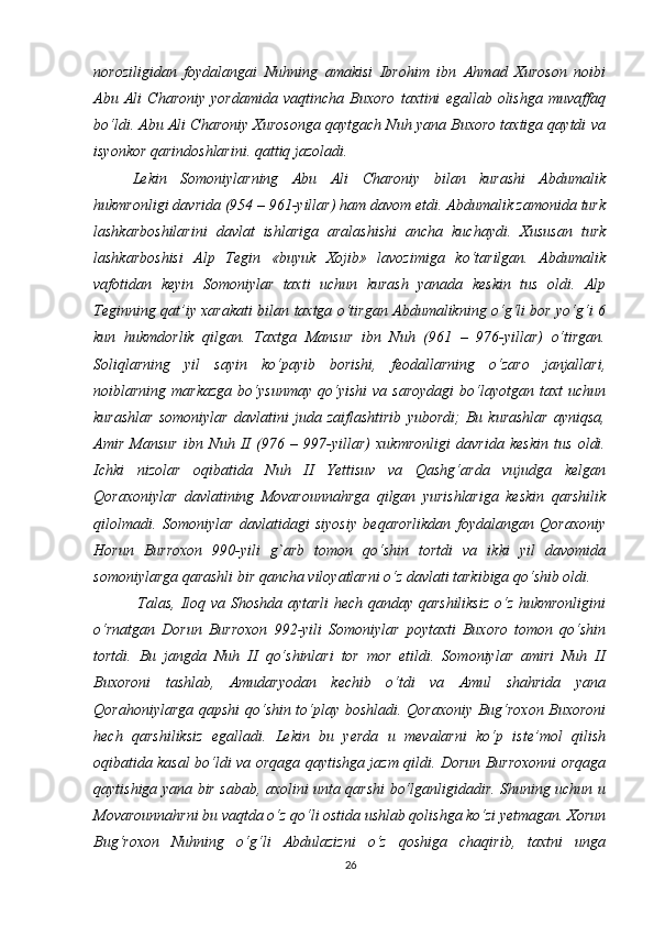 noroziligidan   foydalangai   Nuhning   amakisi   Ibrohim   ibn   Ahmad   Xuroson   noibi
Abu   Ali   Charoniy   yordamida   vaqtincha   Buxoro   taxtini   egallab   olishga   muvaffaq
bo‘ldi. Abu Ali Charoniy Xurosonga qaytgach Nuh yana Buxoro taxtiga qaytdi va
isyonkor qarindoshlarini. qattiq jazoladi. 
Lekin   Somoniylarning   Abu   Ali   Charoniy   bilan   kurashi   Abdumalik
hukmronligi davrida (954 – 961-yillar) ham davom etdi. Abdumalik zamonida turk
lashkarboshilarini   davlat   ishlariga   aralashishi   ancha   kuchaydi.   Xususan   turk
lashkarboshisi   Alp   Tegin   «buyuk   Xojib»   lavozimiga   ko‘tarilgan.   Abdumalik
vafotidan   keyin   Somoniylar   taxti   uchun   kurash   yanada   keskin   tus   oldi.   Alp
Teginning qat’iy xarakati bilan taxtga o‘tirgan Abdumalikning o‘g‘li bor yo‘g‘i 6
kun   hukmdorlik   qilgan.   Taxtga   Mansur   ibn   Nuh   (961   –   976-yillar)   o‘tirgan.
Soliqlarning   yil   sayin   ko‘payib   borishi,   feodallarning   o‘zaro   janjallari,
noiblarning  markazga  bo‘ysunmay   qo‘yishi   va  saroydagi  bo‘layotgan  taxt   uchun
kurashlar   somoniylar   davlatini   juda   zaiflashtirib   yubordi;   Bu   kurashlar   ayniqsa,
Amir   Mansur   ibn   Nuh   II   (976   –   997-yillar)   xukmronligi   davrida   keskin   tus   oldi.
Ichki   nizolar   oqibatida   Nuh   II   Yettisuv   va   Qashg‘arda   vujudga   kelgan
Qoraxoniylar   davlatining   Movarounnahrga   qilgan   yurishlariga   keskin   qarshilik
qilolmadi.   Somoniylar   davlatidagi   siyosiy   beqarorlikdan   foydalangan   Qoraxoniy
Horun   Burroxon   990-yili   g`arb   tomon   qo‘shin   tortdi   va   ikki   yil   davomida
somoniylarga qarashli bir qancha viloyatlarni o‘z davlati tarkibiga qo‘shib oldi.
  Talas, Iloq va Shoshda aytarli  hech qanday qarshiliksiz  o‘z hukmronligini
o‘rnatgan   Dorun   Burroxon   992-yili   Somoniylar   poytaxti   Buxoro   tomon   qo‘shin
tortdi.   Bu   jangda   Nuh   II   qo‘shinlari   tor   mor   etildi.   Somoniylar   amiri   Nuh   II
Buxoroni   tashlab,   Amudaryodan   kechib   o‘tdi   va   Amul   shahrida   yana
Qorahoniylarga qapshi qo‘shin to‘play boshladi. Qoraxoniy Bug‘roxon Buxoroni
hech   qarshiliksiz   egalladi.   Lekin   bu   yerda   u   mevalarni   ko‘p   iste’mol   qilish
oqibatida kasal bo‘ldi va orqaga qaytishga jazm qildi. Dorun Burroxonni orqaga
qaytishiga yana bir sabab, axolini unta qarshi bo‘lganligidadir. Shuning uchun u
Movarounnahrni bu vaqtda o‘z qo‘li ostida ushlab qolishga ko‘zi yetmagan. Xorun
Bug‘roxon   Nuhning   o‘g‘li   Abdulazizni   o‘z   qoshiga   chaqirib,   taxtni   unga
26 