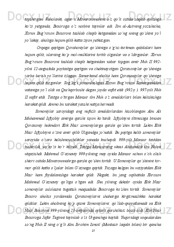 topshirgan.   Vaholanki,   agar   u   Movarounnahrni   o‘z   qo‘li   ostida   saqlab   qolishga
ko‘zi   yetganda,   Buxoroga   o‘z   noibini   tayinlar   edi.   Ibn   al-Asirning   yozishicha ,
Xorun   Bug‘roxon   Buxoroni   tashlab   chiqib   ketganidan   so‘ng   uning   qo‘shini   yo‘l
yo‘lakay, aholiga hujum qilib katta ziyon yetkazgan.
  Orqaga   qaytgan   Qorahoniylar   qo‘shiniga   o‘g‘uz-turkman   qabilalari   ham
hujum qilib,  ularning  ko‘p  mol-mulklarini  tortib  olganlar  va o‘ldirganlar.  Xorun
Bug‘roxon   Buxoroni   tashlab   chiqib   ketganidan   xabar   topgan   amir   Nuh   II   992-
yilni   12-avgustida   poytaxtga   qaytgan   va   chekinayotgan   Qoraxoniylar   qo‘shiniga
zarba  berish   yo‘llarini  izlagan.  Samarkand  aholisi  ham  Qoraxoniylar  qo‘shiniga
hujum   qilib   turganlar.   Sog‘lig‘i   yomonlashgan   Xorun   Bug‘roxon   Samarqanddan
vataniga yo‘l oldi va Quchqorboshi  degan joyda vafot etdi (992-y.). 997-yili Nuh
II   vafot   etdi.   Taxtga   o‘tirgan   Mansur   ibn   Nuh   o‘z   amaldorlari   bilan   kelishishga
harakat qildi. Ammo bu xarakat yaxshi natija bermadi. 
Somoniylar   saroyidagi   eng   nufuzli   amaldorlardan   hisoblangan   Abu   Ali
Muhammad   Isfijobiy   amirga   qarshi   isyon   ko‘tardi.   Isfijobiyni   iltimosiga   binoan
Qoraxoniy   hukmdori   Elik   Nasr   somoniylarga   qarshi   qo‘shin   tortdi.   Lekin   Elik
Nasr  Isfijobiyni  o‘zini  amir qilib Uzgandga  jo‘natdi. Bu paytga kelib somoniylar
saroyida   o‘zaro   kelishmovchiliklar   yanada   kuchaydi.   999-yili   Mansur   taxtdan
tushirildi,   va   ko‘zi   ko‘r   kilindi.   Taxtga   Mansurning   ukasi   Abdumalik   ibn   Nuhni
utqazishdi.   Mahmud   G‘aznaviy   999-yilning   may   oyida   Mansur   uchun   o‘ch   olish
shiori ostida Movarounnahrga qarshi qo‘shin tortdi. U Somoniylar qo‘shinini tor-
mor qilib katta o‘ljalar bilan G‘aznaga qaytdi. Yuzaga kelgan bu vaziyatdan Elik
Nasr   ham   foydalanishga   harakat   qildi.   Negaki,   bu   jang   oqibatida   Xuroson
Mahmud   G‘aznaviy   qo‘liga   o‘tgan   edi.   Shu   yilning   dekabr   oyida   Elik   Nasr
somoniylar   sulolasini   tugatish   maqsadida   Buxoroga   ko‘shin   tortdi.   Somoniylar
Buxoro   aholisi   yordamida   Qoraxoniylarni   shaharga   kirgizmaslikka   harakat
qildilar.   Lekin   aholining   ko‘p   qismi   Somoniylarni:   qo‘llab-quvvatlamadi   va   Elik
Nasr Buxoroni 999-yilning 23-oktyabrida aytarli qarshilksiz bosib oldi. Elik Nasr
Buxoroga Jafar Teginni tayinlab o‘zi Urganchga kaytdi. Yuqoridagi voqealardan
so‘ng   Nuh   II   ning   o‘g‘li   Abu   Ibrohim   Ismoil   (Muntasir   laqabi   bilan)   bir   qancha
27 