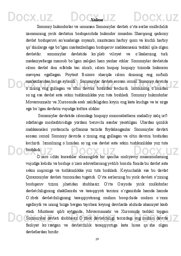 Xulosa
Somoniy hukmdorlar va umuman Somoniylar davlati o‘rta asrlar mulkchilik
zamonining   yirik   davlatini   boshqarishda   hukmdor   xonadon   Sharqning   qadimiy
davlat   boshqaruvi   an’analariga   suyanib,   muntazam   harbiy   qism   va   kuchli   harbiy
qo‘shinlarga ega bo‘lgan markazlashgan boshqaruv mahkamasini tashkil qila olgan
davlatdir.   somoniylar   davlatida   ko`plab   viloyat   va   o`lkalarning   turli
madaniyatlarga mansub  bo`lgan  xalqlari   ham  yashar  edilar.  Somoniylar  davlatida
islom   davlat   dini   sifatida   tan   olinib,   islom   huquqi   huquqiy   tizimda   hukmron
mavqeni   egallagan.   Poytaxt   Buxoro   sharqda   islom   dinining   eng   nufuzli
markazlaridan biriga aylandi.   . Somoniylar davlati asosan ismoil Somoniy davrida
o`zining   eng   gullagan   va   oltin   davrini   boshidan   kechirdi.   Ismoilning   o`limidan
so`ng   esa   davlat   asta   sekin   tushkunlikka   yuz   tuta   boshladi.   Somoniy   hukmdorlar
Movarounnahr va Xurosonda arab xalifaligidan keyin eng kata kuchga va ta`sirga
ega bo`lgan davlatni vujudga keltira oldilar.
 Somoniylar davlatida islomdagi huquqiy munosabatlarni mahalliy xalq urf-
odatlariga   moslashtirishga   yordam   beruvchi   asarlar   yaratilgan.   Ulardan   qozilik
mahkamalari   yordamchi   qo'llanma   tarzida   foydalanganlar.   Somoniylar   davlati
asosan   ismoil   Somoniy   davrida   o`zining   eng   gullagan   va   oltin   davrini   boshidan
kechirdi.   Ismoilning   o`limidan   so`ng   esa   davlat   asta   sekin   tushkunlikka   yuz   tuta
boshladi.  
O`zaro   ichki   kurashlar   shuningdek   bir   qancha   moliyaviy   muammolarning
vujudga kelishi va boshqa o`zaro adovatlarning yetilib borishi fonida bu davlat asta
sekin   inqirozga   va   tushkunlikka   yuz   tuta   boshladi.   Keyinchalik   esa   bu   davlat
Qoraxoniylar davlati tomonidan tugatidi.  O‘rta asrlarning bu yirik davlati o‘zining
boshqaruv   tizimi   jihatidan   shubhasiz   O‘rta   Osiyoda   yirik   mulkdorlar
davlatchiligining   shakllanishi   va   taraqqiyoti   tarixini   o‘rganishda   hamda   hamda
O`zbek   davlatchiligining   taraqqiyotining   muhim   bosqichida   muhim   o`rinni
egallaydi  va uning bizga bergan tajribasi  keying davrlarda alohida ahamiyat kasb
etadi.   Muxtasar   qilib   aytganda,   Movarounnahr   va   Xurosonda   tashkil   topgan
Somoniylar   davlati   shubhasiz   O`zbek   davlatchiligi   tarixidagi   eng   muhim   davrda
faoliyat   ko`rsatgan   va   davlatchilik   taraqqiyotiga   kata   hissa   qo`sha   olgan
davlatlardan biridir.  
29 