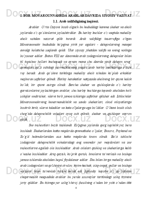 I. BOB. MOVAROUNNAHRDA ARABLAR DAVRIDA SIYOSIY VAZIYAT
1.1. Arab xalifaligining inqirozi.
А rablar   O`rta Osiyoni bosib olgach bu hududdagi hamma shahar va aholi
joylarida o`z qo`shinlarini joylashtirdilar. Bu harbiy kuchlar o`z vaqtida mahalliy
aholi   ustidan   nazorat   qilib   turardi.   А rab   xalifaligi   tasarrufiga   o`tgan
Movaraunnahr   hududida   ko`pgina   yirik   yer   egalari   -   dehqonlarning   mavqei
avvalgi   holaticha   saqlanib   qoldi.   Ular   siyosiy   jihatdan   xalifa   va   uning   noibiga
bo`ysunar edilar. Butun VIII asr davomida arab zodagonlarining dehqonlar bilan
til   topishuv   hollari   kuchayadi   va   aynan   mana   shu   davrda   yirik   dehqon   urug`
aymoqlari   qo`li   ostidagi   yer-mulklarning   yuqori   arab   harbiy   mulkdoriga   o`tishi
ruy   beradi.   А rab   qo`shini   tarkibiga   mahalliy   aholi   ichidan   ko`plab   erkaklar
majburan safarbar qilindi. Harbiy harakatlar natijasida aholining bir qismi halok
bo`ldi,   bir   qismi   asirga   olindi.   Barcha   shahar   va   qishloqlarda   o`z   harbiy
garnizonlarini joylashtirgan arablar, shu harbiy kuchlarga tayanib aholidan turli
soliqlar undirishar, ularni turli jamoa ishlariga safarbar qilishar edi. Istilochilar
Movarounnahrning   hunarmandchilik   va   savdo   shaharlari,   obod   viloyatlariga
bostirib kirib, ularni taladilar va kata o'ljalarga ega bo`ldilar. O`lkani bosib olish
chog‘ida   dehqonchilik   vohalari   oyoq   osti   qilinib,   shahar   va   qishloqar   vayron
etildi. 
Suv   inshootlari   buzib   tashlandi.   Ko'pgina   joylarda   qurg‘oqchilik   yuz   bera
boshladi. Shaharlardan katta miqdorda qimmatbaho o‘ljalar, Buxoro, Poykand va
So‘g‘d   hukmdorlaridan   esa   katta   miqdorda   tovon   olindi.   Ba’zi   istilochi
zodagonlar   dehqonchilik   vohalaridagi   eng   unumdor   yer   maydonlari   va   suv
inshootlarini  egallab  ola  boshladilar.  Arab  oilalari  qishloq   va  shaharlarga  kelib
o‘nasha   boshladilar.   Ariq  qazish,  ko‘prik   qurish,   binolarni   ta’mirlash  va   boshqa
jamoa ishlarida aholidan bepul foydalanar edilar. Shu bilan birga mahalliy aholi
arab zodagonlari va qo'shinini ot-ulov, kiyim-kechak, oziq-ovqat, qullar va boshqa
narsalar   bilan   ta’minlab   turishi   kerak   edi.   Iqtisodiy   hayotni   o‘z   qo`llaridan
chiqarmaslik   maqsadida   arablar   bu   yerda   sosoniylar   tartibidagi   soliq   tizimini
joriy   qildilar.   Bu   tizimga   yer   solig‘i-hiroj   (hosilning   o‘ndan   bir   yoki   o‘ndan   ikki
6 