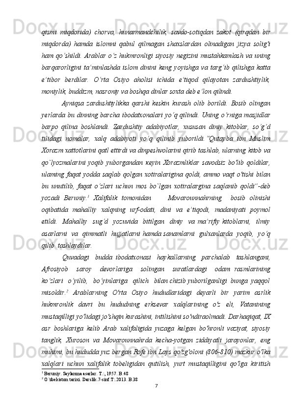 qismi   miqdorida)   chorva,   hunarmandchilik,   savdo-sotiqdan   zakot   (qirqdan   bir
miqdorda)   hamda   islomni   qabul   qilmagan   shaxslardan   olinadigan   jizya   solig'i
ham qo‘shildi.  Arablar o‘z hukmronligi  siyosiy  negizini  mustahkamlash  va  uning
barqarorligini   ta’minlashda   islom   dinini   keng   yoyishga   va   targ‘ib   qilishga   katta
e’tibor   berdilar.   O‘rta   Osiyo   aholisi   ichida   e’tiqod   qilayotan   zardushtiylik,
moniylik, buddizm, nasroniy va boshqa dinlar soxta deb e’lon qilindi.
  Ayniqsa   zardushtiylikka   qarshi   keskin   kurash   olib   borildi.   Bosib   olingan
yerlarda bu dinning barcha ibodatxonalari  yo‘q qilindi. Uning o‘rniga masjidlar
barpo   qilina   boshlandi.   Zardushtiy   adabiyotlar,   xususan   diniy   kitoblar,   so‘g‘d
tilidagi   nomalar,   xalq   adabiyoti   yo‘q   qilinib   yuborildi.“Qutayba   ibn   Muslim
Xorazm xattotlarini qatl ettirdi va dinpeshvolarini qirib tashlab, ularning kitob va
qo`lyozmalarini   yoqib   yuborgandan   кеу in   Xorazmliklar   savodsiz   bo'lib   qoldilar,
ulaming faqat  yodda saqlab qolgan xotiralarigina  qoldi, ammo vaqt  o'tishi  bilan
bu   unutilib,   faqat   o‘zlari   uchun   mos   bo`lgan   xotiralargina   saqlanib   qoldi”-deb
yozadi   Beruniy. 1
  Xalifalik   tomonidan         Movarounnahrning     bosib   olinishi
oqibatida   mahalliy   xalqning   urf-odati,   dini   va   e’tiqodi,   madaniyati   poymol
etildi.     Mahalliy     sug‘d     yozuvida     bitilgan     diniy     va   ma’rifiy   kitoblarni,     ilmiy
asarlarni   va   qimmatli   hujjatlarni hamda sanamlarni   gulxanlarda   yoqib,   yo‘q
qilib  tashlaydilar.
  Quvadagi     budda   ibodatxonasi     haykallarning     parchalab     tashlangani,
Afrosiyob     saroy     devorlariga     solingan     suratlardagi     odam   rasmlarining
ko‘zlari   o‘yilib,   bo‘yinlariga   qilich   bilan chizib yuborilganligi  bunga  yaqqol
misoldir. 2
  Arablarning   O'rta   Osiyo   hududlaridagi   deyarli   bir   yarim   asrlik
hukmronlik   davri   bu   hududning   erksevar   xalqlarining   o'z   eli,   Vatanining
mustaqilligi yo'lidagi jo'shqin kurashini, intilishini so'ndiraolmadi. Darhaqiqat, IX
asr   boshlariga   kelib   Arab   xalifaligida   yuzaga   kelgan   bo'hronli   vaziyat,   siyosiy
tanglik,   Xuroson   va   Movarounnahrda   kecha-yotgan   ziddiyatli   jarayonlar,   eng
muhimi, bu hududda yuz bergan Rofe ibn Lays qo'zg'oloni (806-810) mazkur o'lka
xalqlari   uchun   xalifalik   tobeligidan   qutilish,   yurt   mustaqilligini   qo'lga   kiritish
1
  Beruniy. Saylanma asarlar. T.:, 1957. B.48
2
  O`zbekiston tarixi. Darslik.7-sinf.T:.2013. B.38
7 
