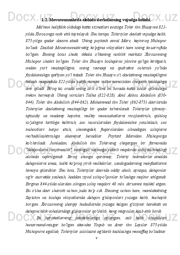 1.2. Movarounnahrda alohida davlatlarning vujudga kelishi.
Ma'mun halifalik oldidagi katta xizmatlari evaziga Tohir ibn Husaynni 821-
yilda Xurosonga noib etib tayinlaydi. Shu tariqa, Tohiriylar davlati vujudga kelib,
873-yilga   qadar   davom   etadi.   Uning   poytaxti   avval   Marv,   keyinroq   Nishopur
bo'ladi.   Dastlab   Movarounnahrniitg   ko'pgina   viloyatlari   ham   uning   ta-sarrufida
bo'lgan.   Buning   boisi   shuki,   ikkala   o'lkaning   noiblik   markazi   Xurosonning
Nishopur   shahri   bo'lgan.   Tohir   ibn   Husayn   boshqaruv   jilovini   qo'lga   kiritgach,
undan   yurt   mustaqilligini,   uning   ravnaqi   va   qudratini   oshirish   yo'lida
foydalanishga qat'iyan yo'l tutadi. Tohir ibn Husayn o'z davlatining mustaqilligini
tiklash   maqsadida   822-yilda   xalifa   nomini   xutba   namozidan   chiqarib   tashlashga
amr   qiladi.   Biroq   tez   orada   uning   sirli   o'limi   bu   borada   katta   ishlar   qilinishiga
imkon   bermaydi.   Uning   vorislari   Talha   (822-828),   Abul   Abbos   Abdulloh   (830-
844),   Tohir   ibn  Abdulloh   (844-862),  Muhammad  ibn   Tohir   (862-873)   davrlarida
Tohiriylar   davlatining   mustaqilligi   bir   qadar   ta'minlandi.   Tohiriylar   ijtimoiy-
iqtisodiy   va   madaniy   hayotni,   mulkiy   munosabatlarni   rivojlantirish,   qishloq
xo'jaligini   tartibga   keltirish,   suv   resurslaridan   foydalanishni   yaxshilash,   suv
inshootlari   barpo   etish,   shuningdek,   fuqarolardan   olinadigan   soliqlarni
mo'tadillashtirishga   ahamiyat   beradilar.   Poytaxt   Marvdan   Nishopurga
ko'chiriladi.   Jumladan,   Abdulloh   ibn   Tohirning   chiqargan   bir   farmonida
"dehqonlarni ranjitmaslik", buningsiz xazinaga yetarli miqdorda soliq tushmasligi
alohida   uqtirilgandi.   Biroq   shunga   qaramay,   Tohiriy   hukmdorlar   amalda
dehqonlarni   emas , balki   ko'proq  yirik  mulkdorlar,   savdogadarning  manfaatlarini
himoya   qilardilar.   Shu   bois,   Tohiriylar   davrida   oddiy   aholi,   ayniqsa,   dehqonlar
og'ir   asoratda   yashash,   haddan   ziyod   soliq-o'lponlar   to'lashga   majbur   etilgandi.
Birgina   844-yilda  ulardan   olingan  soliq   miqdori  48  mln.  dirxamni   tashkil  etgan.
Bu   o'sha   davr   sharoiti   uchun   juda   ko'p   cdi.   Shuning   uchun   ham,   mamlakatning
Seyiston   va   boshqa   viloyatlarida   dehqon   g'alayonlari   yuzaga   kelib,   kuchayib
borgan.   Xurosonning   sharqiy   hududlarida   yuzaga   kelgan   g'oziyiar   harakati   va
dehqonchilik vohalaridagi g'alayonlar qo'shilib, keng miqyoslar kasb etib bordi. 
Bu   harakatlarning   yetakchilariga   aylangan,   asli   kelib   chiqishlari
hunarmand-misgar   bo'lgan   aka-uka   Yoqub   va   Amir   ibn   Layslar   873-yilda
Nishopurni egallab, Tohiriylar sulolasini ag'darib tashlashga muvaffaq bo'ladiiar.
9 
