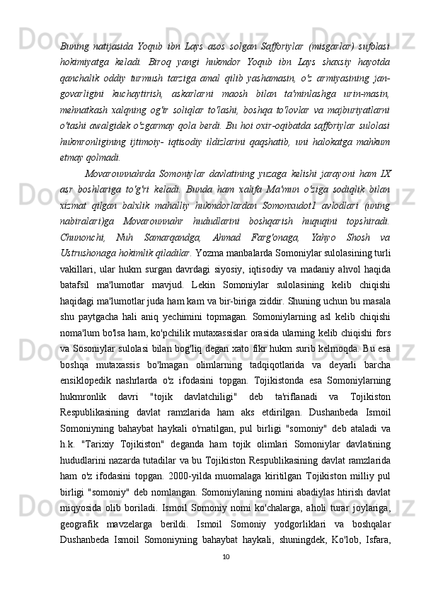 Buning   natijasida   Yoqub   ibn   Lays   asos   solgan   Safforiylar   (misgarlar)   sufolasi
hokimiyatga   keladi.   Biroq   yangi   hukmdor   Yoqub   ibn   Lays   shaxsiy   hayotda
qanchalik   oddiy   turmush   tarziga   amal   qilib   yashamasin,   o'z   armiyasining   jan-
govarligini   kuchaytirish,   askarlarni   maosh   bilan   ta'minlashga   urin-masin,
mehnatkash   xalqning   og'ir   soliqlar   to'lashi,   boshqa   to'lovlar   va   majburiyatlarni
o'tashi awalgidek o'zgarmay qola berdi. Bu hoi oxir-oqibatda safforiylar sulolasi
hukmronligining   ijtimoiy-   iqtisodiy   ildizlarini   qaqshatib,   uni   halokatga   mahkum
etmay qolmadi. 
Movarounnahrda   Somoniylar   davlatining   yuzaga   kelishi   jarayoni   ham   IX
asr   boshlariga   to'g'ri   keladi.   Bunda   ham   xalifa   Ma'mun   o'ziga   sodiqlik   bilan
xizmat   qilgan   balxlik   mahalliy   hukmdorlardan   Somonxudot1   avlodlari   (uning
nabiralari)ga   Movarounnahr   hududlarini   boshqarish   huquqini   topshiradi.
Chunonchi,   Nuh   Samarqandga,   Ahmad   Farg'onaga,   Yahyo   Shosh   va
Ustrushonaga hokimlik qiladilar.  Yozma manbalarda Somoniylar sulolasining turli
vakillari,   ular   hukm   surgan   davrdagi   siyosiy,   iqtisodiy   va   madaniy   ahvol   haqida
batafsil   ma'lumotlar   mavjud.   Lekin   Somoniylar   sulolasining   kelib   chiqishi
haqidagi ma'lumotlar juda ham kam va bir-biriga ziddir. Shuning uchun bu masala
shu   paytgacha   hali   aniq   yechimini   topmagan.   Somoniylarning   asl   kelib   chiqishi
noma'lum bo'lsa ham, ko'pchilik mutaxassislar orasida ularning kelib chiqishi fors
va Sosoniylar sulolasi bilan bog'liq degan xato fikr hukm surib kelmoqda. Bu esa
boshqa   mutaxassis   bo'lmagan   olimlarning   tadqiqotlarida   va   deyarli   barcha
ensiklopedik   nashrlarda   o'z   ifodasini   topgan.   Tojikistonda   esa   Somoniylarning
hukmronlik   davri   "tojik   davlatchiligi"   deb   ta'riflanadi   va   Tojikiston
Respublikasining   davlat   ramzlarida   ham   aks   etdirilgan.   Dushanbeda   Ismoil
Somoniyning   bahaybat   haykali   o'rnatilgan,   pul   birligi   "somoniy"   deb   ataladi   va
h.k.   "Tarixiy   Tojikiston"   deganda   ham   tojik   olimlari   Somoniylar   davlatining
hududlarini nazarda tutadilar va bu Tojikiston Respublikasining davlat ramzlarida
ham   o'z   ifodasini   topgan.   2000-yilda   muomalaga   kiritilgan   Tojikiston   milliy   pul
birligi   "somoniy"  deb nomlangan.  Somoniylaning nomini  abadiylas   htirish  davlat
miqyosida   olib   boriladi.   Ismoil   Somoniy   nomi   ko'chalarga,   aholi   turar   joylariga,
geografik   mavzelarga   berildi.   Ismoil   Somoniy   yodgorliklari   va   boshqalar
Dushanbeda   Ismoil   Somoniyning   bahaybat   haykali,   shuningdek,   Ko'lob,   Isfara,
10 