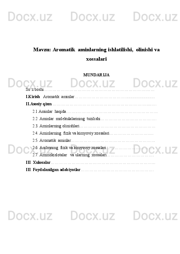 Mavzu :   Aromatik  aminlarning ishlatilishi,  olinishi va
xossalari
MUNDARIJA
So’z boshi……………………………………………………………….……
I.Kirish    Aromatik  aminlar………………………………............................
II.Asosiy qism  ……………………………………………………….…....….
2.1 Aminlar  haqida.……..…………………………………………………
2.2  Aminlar  molekulalarining  tuzilishi ………………………………….
2.3. Aminlarning olinishlari………………………………………………
2.4. Aminlarning  fizik va kimyoviy xossalari………………………..…     
2.5. Aromatik  aminlar……………………………………………………     
2.6. Anilinning  fizik va kimyoviy xossalari…………………………….
2.7. Aminokislotalar   va ularning  xossalari…………………………….            
III .  Xulosalar ………………………………………………………………...
III .  Foydalanilgan adabiyotlar ……………………………………………. 