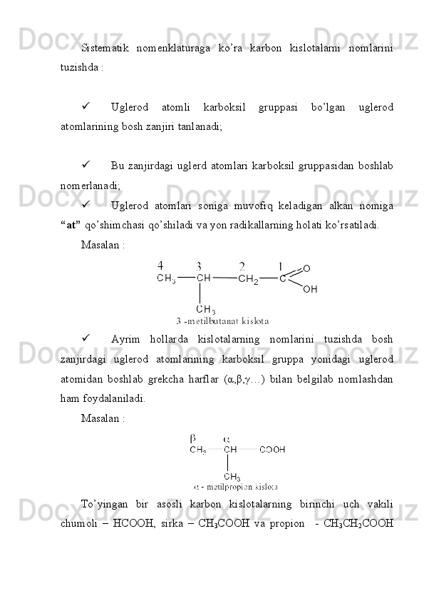 Sistematik   nomenklaturaga   ko’ra   karbon   kislotalarni   nomlarini
tuzishda :
 Uglerod   atomli   karboksil   gruppasi   bo’lgan   uglerod
atomlarining bosh zanjiri tanlanadi;
 Bu zanjirdagi  uglerd atomlari karboksil gruppasidan boshlab
nomerlanadi;
 Uglerod   atomlari   soniga   muvofiq   keladigan   alkan   nomiga
“at”  qo’shimchasi qo’shiladi va yon radikallarning holati ko’rsatiladi.
Masalan : 
 Ayrim   hollarda   kislotalarning   nomlarini   tuzishda   bosh
zanjirdagi   uglerod   atomlarining   karboksil   gruppa   yonidagi   uglerod
atomidan   boshlab   grekcha   harflar   (α,β,γ…)   bilan   belgilab   nomlashdan
ham foydalaniladi. 
Masalan : 
To’yingan   bir   asosli   karbon   kislotalarning   birinchi   uch   vakili
chumoli   –   HCOOH,   sirka   –   CH
3 COOH   va   propion     -   CH
3 CH
2 COOH 