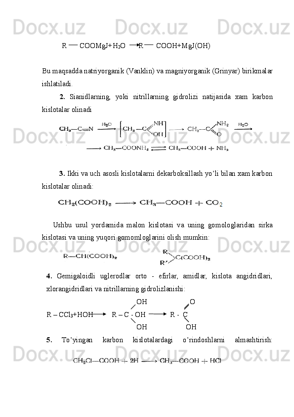 R       COOMgJ+H
2 O R       COOH+MgJ(OH)
Bu maqsadda natriyorganik (Vanklin) va magniyorganik (Grinyar) birikmalar
ishlatiladi.
2.   Sianidlarning,   yoki   nitrillarning   gidrolizi   natijasida   xam   karbon
kislotalar olinadi
         3.  Ikki va uch asosli kislotalarni dekarboksillash yo’li bilan xam karbon
kislotalar olinadi:
Ushbu   usul   yordamida   malon   kislotasi   va   uning   gomologlaridan   sirka
kislotasi va uning yuqori gomomloglarini olish mumkin:
4.   Gemigaloidli   uglerodlar   orto   -   efirlar,   amidlar,   kislota   angidridlari,
xlorangidridlari va nitrillarning gidrolizlanishi:
                                                   OH                       O   
R – CCl
3 +HOH          R – C - OH             R -  C
                                                   OH                     OH
5.   To’yingan   karbon   kislotalardagi   o’rindoshlarni   almashtirish: