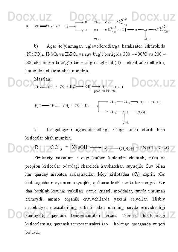 b) Agar   to’yinmagan   uglevodorodlarga   katalizator   ishtirokida
(Ni(CO)
4 , H
2 SO
4  va H
3 PO
4  va suv bug’i borligida 300 – 400 o
C va 200 –
500 atm bosimda to’g’ridan – to’g’ri uglerod (II)   - oksid ta’sir ettirilib,
har xil kislotalarni olish mumkin. 
Masalan : 
5. Uchgalogenli   uglevodorodlarga   ishqor   ta’sir   ettirib   ham
kislotalar olish mumkin. 
Fizikaviy   xossalari   :   quyi   karbon   kislotalar   chumoli,   sirka   va
propion   kislotalar   odatdagi   sharoitda   harakatchan   suyuqlik.   Suv   bilan
har   qanday   nisbatda   aralashadilar.   Moy   kislotadan   (C
4 )   kaprin   (C
9 )
kislotagacha   moysimon   suyuqlik,   qo’lansa   hidli   suvda   kam   eriydi.   C
10
dan   boshlab   keyingi   vakillari   qattiq   kristall   moddalar,   suvda   umuman
erimaydi,   ammo   organik   erituvchilarda   yaxshi   eriydilar.   Nisbiy
molekulyar   massalarining   ortishi   bilan   ularning   suvda   eruvchanligi
kamayadi,   qaynash   temperaturalari   ortadi.   Normal   tuzilishdagi
kislotalarning   qaynash   temperaturalari   izo   –   holatiga   qaraganda   yuqori
bo’ladi.