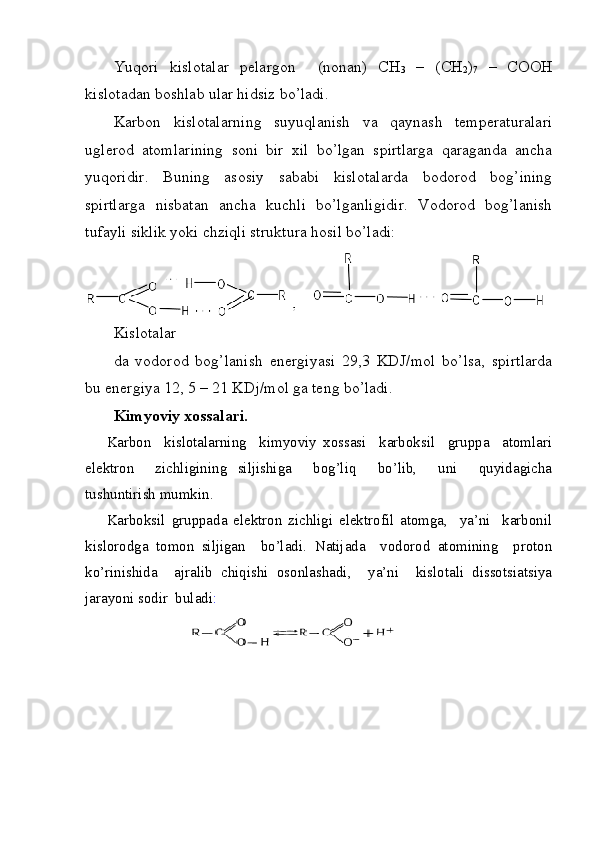 Yuqori   kislotalar   pelargon     (nonan)   CH
3   –   (CH
2 )
7   –   COOH
kislotadan boshlab ular hidsiz bo’ladi. 
Karbon   kislotalarning   suyuqlanish   va   qaynash   temperaturalari
uglerod   atomlarining   soni   bir   xil   bo’lgan   spirtlarga   qaraganda   ancha
yuqoridir.   Buning   asosiy   sababi   kislotalarda   bodorod   bog’ining
spirtlarga   nisbatan   ancha   kuchli   bo’lganligidir.   Vodorod   bog’lanish
tufayli siklik yoki chziqli struktura hosil bo’ladi:
Kislotalar
da   vodorod   bog’lanish   energiyasi   29,3   KDJ/mol   bo’lsa,   spirtlarda
bu energiya 12, 5 – 21 KDj/mol ga teng bo’ladi. 
Kimyoviy xossalari.
Karbon     kislotalarning     kimyoviy   xossasi     karboksil     gruppa     atomlari
elektron     zichligining   siljishiga     bog’liq     bo’lib,     uni     quyidagicha
tushuntirish mumkin.  
Karboksil   gruppada   elektron   zichligi   elektrofil   atomga,     ya’ni     karbonil
kislorodga   tomon   siljigan     bo’ladi.   Natijada     vodorod   atomining     proton
ko’rinishida     ajralib   chiqishi   osonlashadi,     ya’ni     kislotali   dissotsiatsiya
jarayoni sodir  buladi :