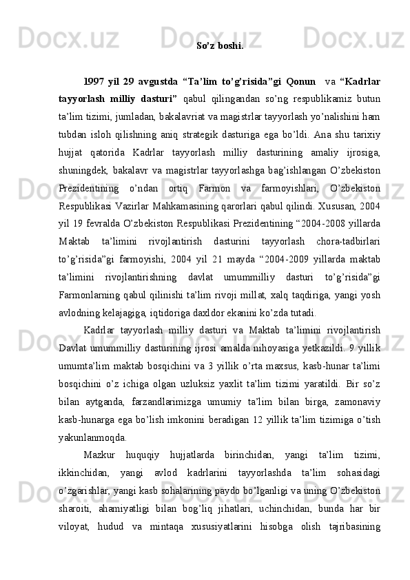 So’z boshi.
1997   yil   29   avgustda   “Ta’lim   to’g’risida”gi   Qonun     va   “Kadrlar
tayyorlash   milliy   dasturi”   qabul   qilingandan   so’ng   respublikamiz   butun
ta’lim tizimi, jumladan, bakalavriat va magistrlar tayyorlash yo’nalishini ham
tubdan   isloh   qilishning   aniq   strategik   dasturiga   ega   bo’ldi.   Ana   shu   tarixiy
hujjat   qatorida   Kadrlar   tayyorlash   milliy   dasturining   amaliy   ijrosiga,
shuningdek,   bakalavr   va   magistrlar   tayyorlashga   bag’ishlangan   O’zbekiston
Prezidentining   o’ndan   ortiq   Farmon   va   farmoyishlari,   O’zbekiston
Respublikasi Vazirlar Mahkamasining qarorlari qabul qilindi. Xususan, 2004
yil 19 fevralda O’zbekiston Respublikasi Prezidentining “2004-2008 yillarda
Maktab   ta’limini   rivojlantirish   dasturini   tayyorlash   chora-tadbirlari
to’g’risida”gi   farmoyishi,   2004   yil   21   mayda   “2004-2009   yillarda   maktab
ta’limini   rivojlantirishning   davlat   umummilliy   dasturi   to’g’risida”gi
Farmonlarning qabul qilinishi ta’lim rivoji millat, xalq taqdiriga, yangi yosh
avlodning kelajagiga, iqtidoriga daxldor ekanini ko’zda tutadi. 
Kadrlar   tayyorlash   milliy   dasturi   va   Maktab   ta’limini   rivojlantirish
Davlat   umummilliy   dasturining   ijrosi   amalda   nihoyasiga   yetkazildi.   9   yillik
umumta’lim   maktab   bosqichini   va   3   yillik   o’rta   maxsus,   kasb-hunar   ta’limi
bosqichini   o’z   ichiga   olgan   uzluksiz   yaxlit   ta’lim   tizimi   yaratildi.   Bir   so’z
bilan   aytganda,   farzandlarimizga   umumiy   ta’lim   bilan   birga,   zamonaviy
kasb-hunarga ega bo’lish imkonini beradigan 12 yillik ta’lim tizimiga o’tish
yakunlanmoqda.
Mazkur   huquqiy   hujjatlarda   birinchidan,   yangi   ta’lim   tizimi,
ikkinchidan,   yangi   avlod   kadrlarini   tayyorlashda   ta’lim   sohasidagi
o’zgarishlar, yangi kasb sohalarining paydo bo’lganligi va uning O’zbekiston
sharoiti,   ahamiyatligi   bilan   bog’liq   jihatlari,   uchinchidan,   bunda   har   bir
viloyat,   hudud   va   mintaqa   xususiyatlarini   hisobga   olish   tajribasining 