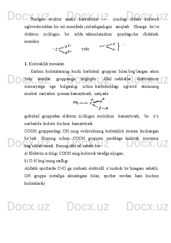 Rentgen   struktur   analiz   karboksilat   —     ionidagi   ikkala   kislorod
uglevodoroddan   bir   xil   masofada   joylashganligini     aniqladi.     Shunga     ko’ra
elektron     zichligini     bir     xilda   taksimlanishini     quyidagicha     ifodalash
mumkin:
yoki  
1.  Kislotalilik xossalari:
Karbon  kislotalarning  kuchi  karboksil  gruppasi  bilan bog’langan  atom
yoki     atomlar     gruppasiga     bogliqdir.     Alkil   radikallar     elektrodonor
xususiyatga     ega     bulganligi     uchun   karboksildagi     uglerod     atomining
musbat  zaryadini  qisman kamaytiradi,  natijada
gidroksil   gruppadan   elektron   zichligini   surilishini     kamaytiradi,     bu     o’z
navbatida  kislota  kuchini  kamaytiradi.
COOH   gruppasidagi   OH   ning   vodorodining   kislotalilik   xossasi   kuchaygan
bo’ladi.   Shuning   uchun   COOH   gruppasi   moddaga   kislotali   xossasini
bag’ishlab turadi. Buning ikki xil sababi bor: 
a) Elektron zichligi COOH ning kislorodi tarafga siljigan;
b) O-H bog’ining zaifligi:
Alifatik   spirtlarda   C=O   ga   uxshash   elektrofil   o’ rindosh   bo’lmagani   sababli,
OH   gruppa   metallga   almashgani   bilan,   spirtlar   suvdan   h am   kuchsiz
kislotalardir . 