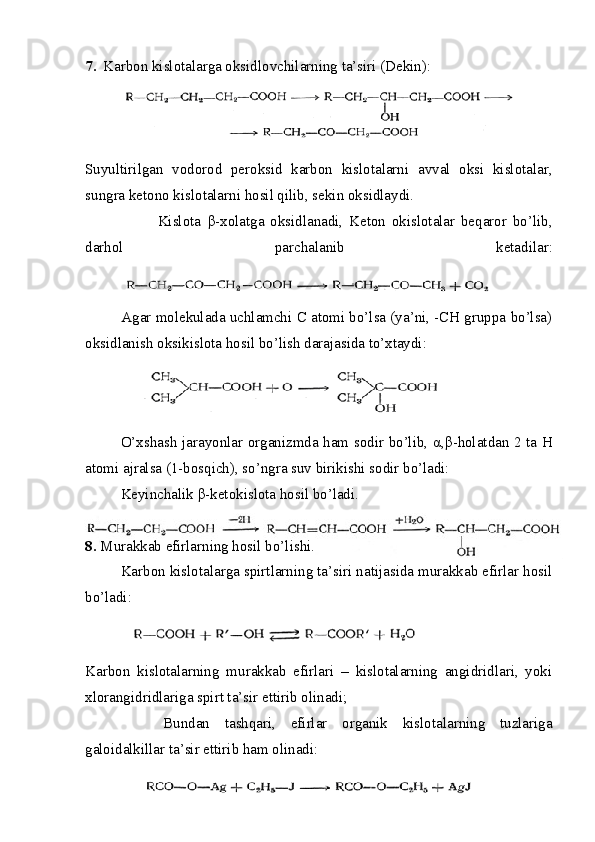 7. Karbon kislotalarga oksidlovchilarning ta’siri (Dekin):
Suyultirilgan   vodorod   peroksid   karbon   kislotalarni   avval   oksi   kislotalar,
sungra ketono kislotalarni hosil qilib, sekin oksidlaydi.
                        Kislota   β -xolatga   oksidlanadi,   Keton   okislotalar   beqaror   bo’lib,
darhol   parchalanib   ketadilar:
Agar molekulada uchlamchi C atomi bo’lsa (ya’ni, -CH gruppa bo’lsa)
oksidlanish oksikislota hosil bo’lish darajasida to’xtaydi:
O’xshash jarayonlar organizmda ham sodir bo’lib,   α , β -holatdan 2 ta H
atomi ajralsa (1-bosqich), so’ngra suv birikishi sodir bo’ladi:
Keyinchalik  β -ketokislota hosil bo’ladi.
8.  Murakkab efirlarning hosil bo’lishi.
Karbon kislotalarga spirtlarning ta’siri natijasida murakkab efirlar hosil
bo’ladi:
Karbon   kislotalarning   murakkab   efirlari   –   kislotalarning   angidridlari,   yoki
xlorangidridlariga spirt ta’sir ettirib olinadi;
Bundan   tashqari,   efirlar   organik   kislotalarning   tuzlariga
galoidalkillar ta’sir ettirib ham olinadi: