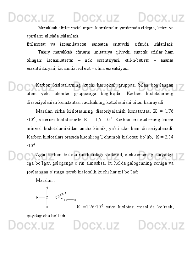 Murakkab efirlar metal organik birikmalar yordamida aldegid, keton va
spirtlarni olishda ishlatiladi.
Etilatsetat   va   izoamilatsetat   sanoatda   erituvchi   sifatida   ishlatiladi;
Tabiiy   murakkab   efirlarni   imitatsiya   qiluvchi   sintetik   efirlar   ham
olingan:   izoamilatsetat   –   nok   essentsiyasi,   etil-n-butirat   –   ananas
essentsiatsiyasi, izoamilizovalerat – olma essentsiyasi.
Karbon   kislotalarning   kuchi   karboksil   gruppasi   bilan   bog’langan
atom   yoki   atomlar   gruppasiga   bog’liqdir.   Karbon   kislotalarning
dissosiyalanish konstantasi radikalning kattalashishi bilan kamayadi.
Masalan   sirka   kislotasining   dissosiyalanish   konstantasi   K   =   1,76
·10 -5
,   valerian   kislotasiniki   K   =   1,5  	·10 -5
.   Karbon   kislotalarning   kuchi
mineral   kislotalarnikidan   ancha   kichik,   ya’ni   ular   kam   dissosiyalanadi.
Karbon kislotalari orasida kuchlirog’I chumoli kislotasi bo’lib,  K = 2,14
·	
10 -4
.
Agar   karbon   kislota   radikalidagi   vodorod,   elektromanfiy   zaryadga
ega bo’lgan galogenga o’rin almashsa,  bu holda galogenning soniga  va
joylashgan o’rniga qarab kislotalik kuchi har xil bo’ladi. 
Masalan : 
K   =1,76	
·10 -5
  sirka   kislotasi   misolida   ko’rsak,
quydagicha bo’ladi : 