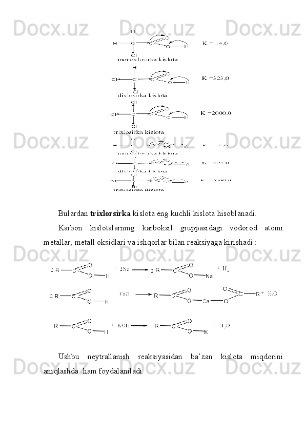 Bulardan  trixlorsirka  kislota eng kuchli kislota hisoblanadi. 
Karbon   kislotalarning   karboksil   gruppasidagi   vodorod   atomi
metallar, metall oksidlari va ishqorlar bilan reaksiyaga kirishadi :
 
Ushbu   neytrallanish   reaksiyasidan   ba’zan   kislota   miqdorini
aniqlashda  ham foydalaniladi.  