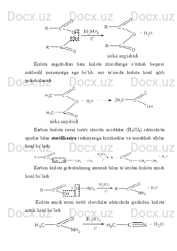 Kislota   angidridlari   ham   kislota   xloridlariga   o’xshab   beqaror
nukleofil   xususiyatga   ega   bo’lib,   suv   ta’sirida   kislota   hosil   qilib
gidrolizlanadi : 
Karbon   kislota   suvni   tortib   oluvchi   moddalar   (H
2 SO
4 )   ishtirokida
spirtlar bilan   eterifikasiya   reaksiyasiga kirishadilar va murakkab efirlar
hosil bo’ladi:
Karbon kislota gidroksilining ammiak bilan ta’siridan kislota amidi
hosil bo’ladi : 
  Kislota   amidi   suvni   tortib   oluvchilar   ishtirokida   qizdirilsa,   kislota
nitrili hosil bo’ladi : 