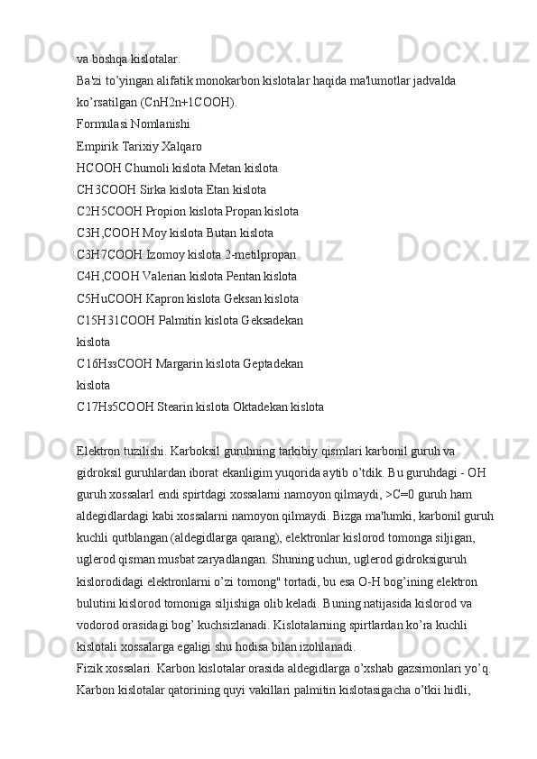 va boshqa kislotalar.
Ba'zi to’yingan alifatik monokarbon kislotalar haqida ma'lumotlar jadvalda 
ko’rsatilgan (CnH2n+1COOH).
Formulasi Nomlanishi
Empirik Tarixiy Xalqaro
HCOOH Chumoli kislota Metan kislota
CH3COOH Sirka kislota Etan kislota
C2H5COOH Propion kislota Propan kislota
C3H,COOH Moy kislota Butan kislota
C3H7COOH Izomoy kislota 2-metilpropan
C4H,COOH Valerian kislota Pentan kislota
C5HuCOOH Kapron kislota Geksan kislota
C15H31COOH Palmitin kislota Geksadekan
kislota
С 16 НззСООН  Margarin kislota Geptadekan
kislota
С 17 Нз 5 СООН  Stearin kislota Oktadekan kislota
Elektron tuzilishi. Karboksil guruhning tarkibiy qismlari karbonil guruh va 
gidroksil guruhlardan iborat ekanligim yuqorida aytib o’tdik. Bu guruhdagi - OH 
guruh xossalarl endi spirtdagi xossalarni namoyon qilmaydi, >C=0 guruh ham 
aldegidlardagi kabi xossalarni namoyon qilmaydi. Bizga ma'lumki, karbonil guruh 
kuchli qutblangan (aldegidlarga qarang), elektronlar kislorod tomonga siljigan, 
uglerod qisman musbat zaryadlangan. Shuning uchun, uglerod gidroksiguruh 
kislorodidagi elektronlarni o’zi tomong" tortadi, bu esa O-H bog’ining elektron 
bulutini kislorod tomoniga siljishiga olib keladi. Buning natijasida kislorod va 
vodorod orasidagi bog’ kuchsizlanadi. Kislotalarning spirtlardan ko’ra kuchli 
kislotali xossalarga egaligi shu hodisa bilan izohlanadi.
Fizik xossalari. Karbon kislotalar orasida aldegidlarga o’xshab gazsimonlari yo’q. 
Karbon kislotalar qatorining quyi vakillari palmitin kislotasigacha o’tkii hidli,