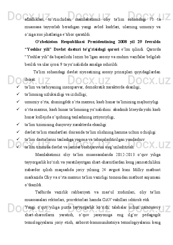 afzalliklari,   to’rtinchidan,   mamlakatimiz   oliy   ta’lim   sohasidagi   71   ta
muassasa   tayyorlab   beradigan   yangi   avlod   kadrlari,   ularning   umumiy   va
o’ziga xos jihatlariga e’tibor qaratildi. 
O’zbekiston   Respublikasi   Prezidentining   2008   yil   29   fevralda
“Yoshlar   yili”   Davlat   dasturi   to’g’risidagi   qarori   e’lon   qilindi.   Qarorda
“Yoshlar yili”da bajarilishi lozim bo’lgan asosiy va muhim vazifalar belgilab
berildi va ular ijrosi 9 ta yo’nalishda amalga oshirildi.
          Ta’lim   sohasidagi   davlat   siyosatining   asosiy   prinsiplari   quyidagilardan
iborat:
 ta’lim va tarbiyaning insonparvar, demokratik xarakterda ekanligi;
 ta’limning uzluksizligi va izchilligi;
 umumiy o’rta, shuningdek o’rta maxsus, kasb hunar ta’limining majburiyligi
 o’rta maxsus, kasb hunar ta’limining yo’nalishini: akadmik litseyda yoki kasb
hunar kollejida o’qishning tanlashning ixtiyoriyligi;
 ta’lim tizimining dunyoviy xarakterda ekanligi:
 davlat ta’lim standartlari doirasida ta’lim olishning hamma uchun ochiqligi:
 ta’lim dasturlarini tanlashga yagona va tabaqalashtirilgan yondashuv:
 ta’lim tizimida davlat va jamoat boshqaruvini uyg’unlashtirish:
Mamlakatimiz   oliy   ta‘lim   muassasalarida   2012-2013   o‘quv   yiliga
tayyorgarlik ko‘rish va yaratilayotgan shart-sharoitlardan keng jamoatchilikni
xabardor   qilish   maqsadida   joriy   yilning   24   avgust   kuni   Milliy   matbuot
markazida Oliy va o‘rta maxsus ta‘lim vazirligi tomonidan matbuot anjumani
o‘tkazildi.
Tadbirda   vazirlik   rahbariyati   va   mas‘ul   xodimlari,   oliy   ta‘lim
muassasalari rektorlari, prorektorlari hamda OAV vakillari ishtirok etdi.
Yangi   o‘quv   yiliga   puxta   tayyorgarlik   ko‘rish,   talabalar   uchun   zamonaviy
shart-sharoitlarni   yaratish,   o‘quv   jarayoniga   eng   ilg‘or   pedagogik
texnologiyalarni  joriy  etish,  axborot-kommunikatsiya  texnologiyalarini  keng 