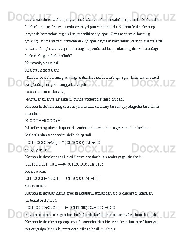 suvda yaxshi eruvchan, suyuq moddalardir. Yuqori vakillari-palmitin kislotadan 
boshlab, qattiq, hidsiz, suvda erimaydigan moddalardir.Karbon kislotalarning 
qaynash haroratlari tegishli spirtlarnikidan yuqori. Gazsimon vakillarining 
yo’qligi, suvda yaxshi eruvchanlik, yuqori qaynash haroratlari karbon kislotalarda 
vodorod bog’ mavjudligi bilan bog’liq, vodorod bog’i ularning dimer holatdagi 
birlashishiga sabab bo’ladi?
Kimyoviy xossalari.
Kislotalik xossalari:
-Karbon kislotalarning suvdagi eritmalari nordon ta’mga ega; -Lakmus va metil 
zarg’aldog’ini qizil rangga bo’yaydi;
-elektr tokini o’tkazadi;
-Metallar bilan ta'sirlashadi, bunda vodorod ajralib chiqadi.
Karbon kislotalarning dissotsiyalanishini umumiy tarzda quyidagicha tasvirlash 
mumkin:
R-COOH=RCOO+H+
Metallarning aktivlik qatorida vodoroddan chapda turgan metallar karbon 
kislotalardan vodorodni siqib chiqaradi:
2CH3 COOH+Mg —* (CH3COO)2Mg+H2
magniy asetat
Karbon kislotalar asosli oksidlar va asoslar bilan reaksiyaga kirishadi:
2CH3COOH+CaO —► (CH3COO)2Ca+H2o
kalsiy asetat
CH3COOH+NaOH —- CH3COOHNa+H20
natriy asetat
Karbon kislotalar kuchsizroq kislotalarni tuzlaridan siqib chiqaradi(masalan. 
cirbonat kislotani):
2CH3C00H+CaC03 —► (CH3C00)2Ca+H2O+CO2  
Yuqorida sanab o’tilgan barcha hollarda karbon kislotalar tuzlari hosil bo’ladi. 
Karbon kislotalarning eng tavsifli xossalaridan biri spirt lar bilan eterifikatsiya 
reaksiyasiga kirishib, murakkab efirlar hosil qilishidir