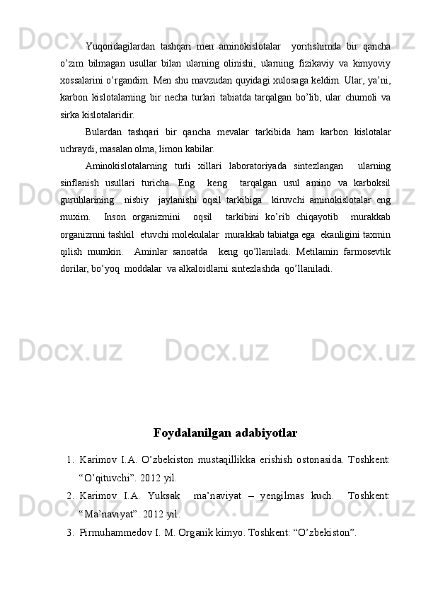 Yuqoridagilardan   tashqari   men   aminokislotalar     yoritishimda   bir   qancha
o’zim   bilmagan   usullar   bilan   ularning   olinishi,   ularning   fizikaviy   va   kimyoviy
xossalarini o’rgandim. Men shu mavzudan quyidagi xulosaga keldim. Ular, ya’ni,
karbon   kislotalarning   bir   necha   turlari   tabiatda   tarqalgan   bo’lib,   ular   chumoli   va
sirka kislotalaridir.
Bulardan   tashqari   bir   qancha   mevalar   tarkibida   ham   karbon   kislotalar
uchraydi, masalan olma, limon kabilar.  
Aminokislotalarning   turli   xillari   laboratoriyada   sintezlangan     ularning
sinflanish   usullari   turicha.   Eng     keng     tarqalgan   usul   amino   va   karboksil
guruhlarining     nisbiy     jaylanishi   oqsil   tarkibiga     kiruvchi   aminokislotalar   eng
muxim.     Inson   organizmini     oqsil     tarkibini   ko’rib   chiqayotib     murakkab
organizmni tashkil  etuvchi molekulalar  murakkab tabiatga ega  ekanligini taxmin
qilish   mumkin.     Aminlar   sanoatda     keng   qo’llaniladi.   Metilamin   farmosevtik
dorilar, bo’yoq  moddalar  va alkaloidlarni sintezlashda  qo’llaniladi.
Foydalanilgan adabiyotlar
1. Karimov   I.A.   O’zbekiston   mustaqillikka   erishish   ostonasida.   Toshkent:
“ O’qituvchi ”. 2012 yil.
2. Karimov   I.A.   Yuksak     ma’naviyat   –   yengilmas   kuch.     Toshkent:
“Ma’naviyat”. 2012 yil.
3. Pirmuhammedov I. M. Organik kimyo. Toshkent: “O’zbekiston”.