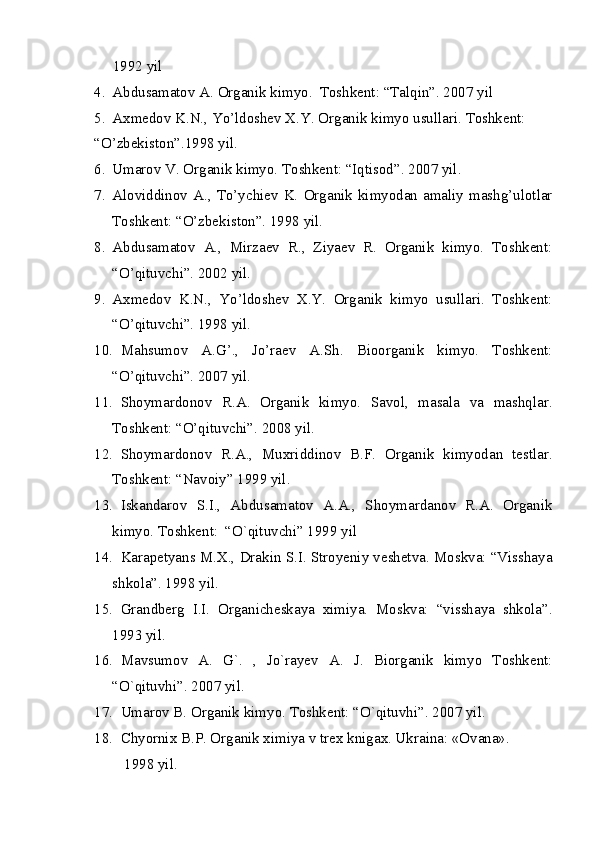 1992 yil
4. Abdusamatov A. Organik kimyo.  Toshkent: “Talqin”. 2007 yil 
5. Axmedov K.N., Yo’ldoshev X.Y. Organik kimyo usullari. Toshkent:
“O’zbekiston”.1998 yil.
6. Umarov V. Organik kimyo. Toshkent: “Iqtisod”. 2007 yil. 
7. Aloviddinov  A.,  To’ychiev  K.  Organik  kimyodan  amaliy  mashg’ulotlar
Toshkent: “O’zbekiston”. 1998 yil.
8. Abdusamatov   A.,   Mirzaev   R.,   Ziyaev   R.   Organik   kimyo.   Toshkent:
“O’qituvchi”. 2002 yil.
9. Axmedov   K.N.,   Yo’ldoshev   X.Y.   Organik   kimyo   usullari.   Toshkent:
“O’qituvchi”. 1998 yil.
10. Mahsumov   A.G’.,   Jo’raev   A.Sh.   Bioorganik   kimyo.   Toshkent:
“O’qituvchi”. 2007 yil.
11. Shoymardonov   R.A.   Organik   kimyo.   Savol,   masala   va   mashqlar.
Toshkent: “O’qituvchi”. 2008 yil.
12. Shoymardonov   R.A.,   Muxriddinov   B.F.   Organik   kimyodan   testlar.
Toshkent: “Navoiy” 1999 yil.
13. Iskandarov   S.I.,   Abdusamatov   A.A.,   Shoymardanov   R.A.   Organik
kimyo. Toshkent:  “O`qituvchi” 1999 yil
14. Karapetyans M.X., Drakin S.I. Stroyeniy veshetva. Moskva: “Visshaya
shkola”. 1998 yil.
15. Grandberg   I.I.   Organicheskaya   ximiya.   Moskva:   “visshaya   shkola”.
1993 yil.
16. Mavsumov   A.   G`.   ,   Jo`rayev   A.   J.   Biorganik   kimyo   Toshkent:
“O`qituvhi”. 2007 yil.
17. Umarov B. Organik kimyo. Toshkent: “O`qituvhi”. 2007 yil.
18. Chyornix B.P. Org а nik ximiya v trex knig а x. Ukr а in а : «Ov а n а ». 
        1998 yil.