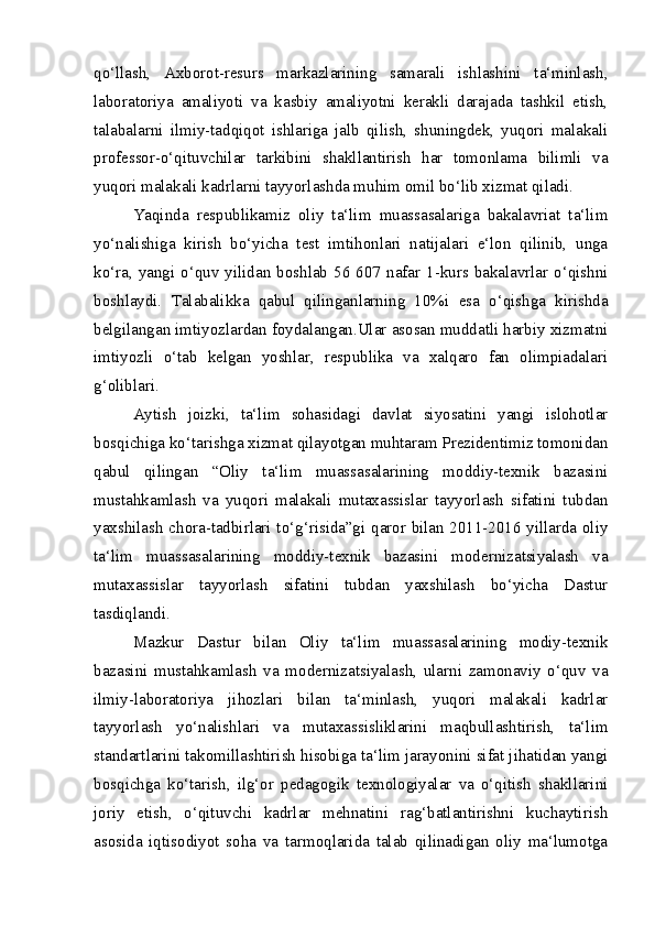 qo‘llash,   Axborot-resurs   markazlarining   samarali   ishlashini   ta‘minlash,
laboratoriya   amaliyoti   va   kasbiy   amaliyotni   kerakli   darajada   tashkil   etish,
talabalarni   ilmiy-tadqiqot   ishlariga   jalb   qilish,   shuningdek,   yuqori   malakali
professor-o‘qituvchilar   tarkibini   shakllantirish   har   tomonlama   bilimli   va
yuqori malakali kadrlarni tayyorlashda muhim omil bo‘lib xizmat qiladi.
Yaqinda   respublikamiz   oliy   ta‘lim   muassasalariga   bakalavriat   ta‘lim
yo‘nalishiga   kirish   bo‘yicha   test   imtihonlari   natijalari   e‘lon   qilinib,   unga
ko‘ra, yangi  o‘quv yilidan boshlab  56 607  nafar 1-kurs bakalavrlar  o‘qishni
boshlaydi.   Talabalikka   qabul   qilinganlarning   10%i   esa   o‘qishga   kirishda
belgilangan imtiyozlardan foydalangan.Ular asosan muddatli harbiy xizmatni
imtiyozli   o‘tab   kelgan   yoshlar,   respublika   va   xalqaro   fan   olimpiadalari
g‘oliblari.
Aytish   joizki,   ta‘lim   sohasidagi   davlat   siyosatini   yangi   islohotlar
bosqichiga ko‘tarishga xizmat qilayotgan muhtaram Prezidentimiz tomonidan
qabul   qilingan   “Oliy   ta‘lim   muassasalarining   moddiy-texnik   bazasini
mustahkamlash   va   yuqori   malakali   mutaxassislar   tayyorlash   sifatini   tubdan
yaxshilash chora-tadbirlari to‘g‘risida”gi qaror bilan 2011-2016 yillarda oliy
ta‘lim   muassasalarining   moddiy-texnik   bazasini   modernizatsiyalash   va
mutaxassislar   tayyorlash   sifatini   tubdan   yaxshilash   bo‘yicha   Dastur
tasdiqlandi.
Mazkur   Dastur   bilan   Oliy   ta‘lim   muassasalarining   modiy-texnik
bazasini   mustahkamlash   va   modernizatsiyalash,   ularni   zamonaviy   o‘quv   va
ilmiy-laboratoriya   jihozlari   bilan   ta‘minlash,   yuqori   malakali   kadrlar
tayyorlash   yo‘nalishlari   va   mutaxassisliklarini   maqbullashtirish,   ta‘lim
standartlarini takomillashtirish hisobiga ta‘lim jarayonini sifat jihatidan yangi
bosqichga   ko‘tarish,   ilg‘or   pedagogik   texnologiyalar   va   o‘qitish   shakllarini
joriy   etish,   o‘qituvchi   kadrlar   mehnatini   rag‘batlantirishni   kuchaytirish
asosida   iqtisodiyot   soha   va   tarmoqlarida   talab   qilinadigan   oliy   ma‘lumotga 