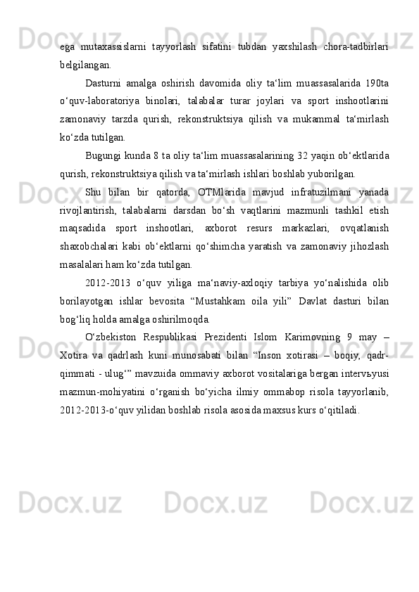 ega   mutaxassislarni   tayyorlash   sifatini   tubdan   yaxshilash   chora-tadbirlari
belgilangan.
Dasturni   amalga   oshirish   davomida   oliy   ta‘lim   muassasalarida   190ta
o‘quv-laboratoriya   binolari,   talabalar   turar   joylari   va   sport   inshootlarini
zamonaviy   tarzda   qurish,   rekonstruktsiya   qilish   va   mukammal   ta‘mirlash
ko‘zda tutilgan.
Bugungi kunda 8 ta oliy ta‘lim muassasalarining 32 yaqin ob‘ektlarida
qurish, rekonstruktsiya qilish va ta‘mirlash ishlari boshlab yuborilgan. 
Shu   bilan   bir   qatorda,   OTMlarida   mavjud   infratuzilmani   yanada
rivojlantirish,   talabalarni   darsdan   bo‘sh   vaqtlarini   mazmunli   tashkil   etish
maqsadida   sport   inshootlari,   axborot   resurs   markazlari,   ovqatlanish
shaxobchalari   kabi   ob‘ektlarni   qo‘shimcha   yaratish   va   zamonaviy   jihozlash
masalalari ham ko‘zda tutilgan. 
2012-2013   o‘quv   yiliga   ma‘naviy-axloqiy   tarbiya   yo‘nalishida   olib
borilayotgan   ishlar   bevosita   “Mustahkam   oila   yili”   Davlat   dasturi   bilan
bog‘liq holda amalga oshirilmoqda. 
O‘zbekiston   Respublikasi   Prezidenti   Islom   Karimovning   9   may   –
Xotira   va   qadrlash   kuni   munosabati   bilan   “Inson   xotirasi   –   boqiy,   qadr-
qimmati - ulug‘” mavzuida ommaviy axborot vositalariga bergan interv ь yusi
mazmun-mohiyatini   o‘rganish   bo‘yicha   ilmiy   ommabop   risola   tayyorlanib,
2012-2013-o‘quv yilidan boshlab risola asosida maxsus kurs o‘qitiladi.