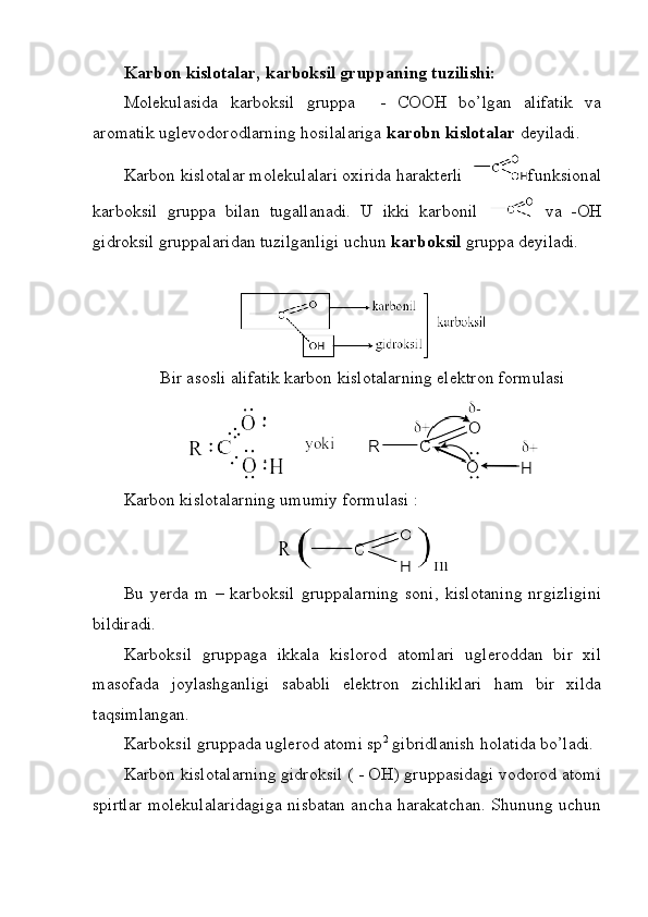 Karbon kislotalar, karboksil gruppaning tuzilishi:
Molekulasida   karboksil   gruppa     -   COOH   bo’lgan   alifatik   va
aromatik uglevodorodlarning hosilalariga  karobn kislotalar  deyiladi. 
Karbon kislotalar molekulalari oxirida harakterli   funksional
karboksil   gruppa   bilan   tugallanadi.   U   ikki   karbonil     va   -OH
gidroksil gruppalaridan tuzilganligi uchun  karboksil  gruppa deyiladi. 
Bir asosli alifatik karbon kislotalarning elektron formulasi
Karbon kislotalarning umumiy formulasi :
Bu   yerda   m   –   karboksil   gruppalarning   soni,   kislotaning   nrgizligini
bildiradi. 
Karboksil   gruppaga   ikkala   kislorod   atomlari   ugleroddan   bir   xil
masofada   joylashganligi   sababli   elektron   zichliklari   ham   bir   xilda
taqsimlangan.
Karboksil gruppada uglerod atomi sp 2
 gibridlanish holatida bo’ladi. 
Karbon kislotalarning gidroksil ( - OH) gruppasidagi vodorod atomi
spirtlar molekulalaridagiga nisbatan ancha harakatchan. Shunung uchun