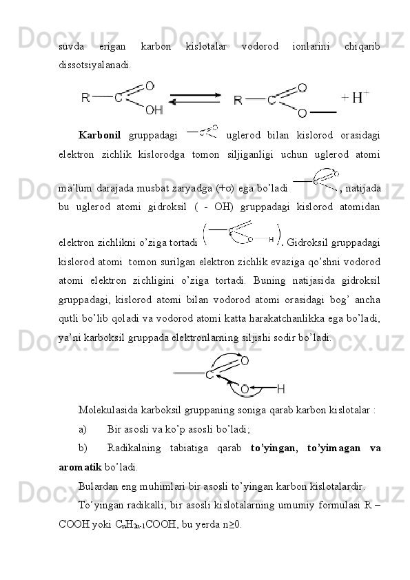 suvda   erigan   karbon   kislotalar   vodorod   ionlarini   chiqarib
dissotsiyalanadi.
Karbonil   gruppadagi     uglerod   bilan   kislorod   orasidagi
elektron   zichlik   kislorodga   tomon   siljiganligi   uchun   uglerod   atomi
ma’lum darajada musbat zaryadga (+σ) ega bo’ladi   ,   natijada
bu   uglerod   atomi   gidroksil   (   -   OH)   gruppadagi   kislorod   atomidan
elektron zichlikni o’ziga tortadi  .  Gidroksil gruppadagi
kislorod atomi     tomon surilgan elektron zichlik evaziga qo’shni vodorod
atomi   elektron   zichligini   o’ziga   tortadi.   Buning   natijasida   gidroksil
gruppadagi,   kislorod   atomi   bilan   vodorod   atomi   orasidagi   bog’   ancha
qutli bo’lib qoladi va vodorod atomi katta harakatchanlikka ega bo’ladi,
ya’ni karboksil gruppada elektronlarning siljishi sodir bo’ladi.
Molekulasida karboksil gruppaning soniga qarab karbon kislotalar : 
a) Bir asosli va ko’p asosli bo’ladi;
b) Radikalning   tabiatiga   qarab   to’yingan,   to’yimagan   va
aromatik  bo’ladi. 
Bulardan eng muhimlari bir asosli to’yingan karbon kislotalardir.
To’yingan radikalli, bir asosli kislotalarning umumiy formulasi R –
COOH yoki C
n H
2n-1 COOH, bu yerda n≥0. 