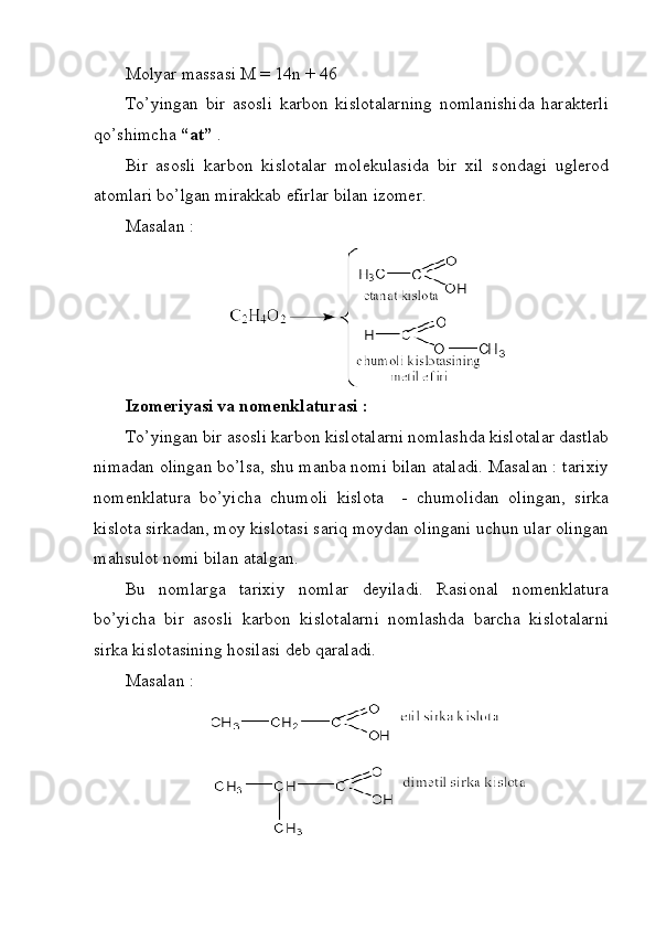 Molyar massasi M = 14n + 46
To’yingan   bir   asosli   karbon   kislotalarning   nomlanishida   harakterli
qo’shimcha  “at”  .
Bir   asosli   karbon   kislotalar   molekulasida   bir   xil   sondagi   uglerod
atomlari bo’lgan mirakkab efirlar bilan izomer. 
Masalan : 
Izomeriyasi va nomenklaturasi : 
To’yingan bir asosli karbon kislotalarni nomlashda kislotalar dastlab
nimadan olingan bo’lsa, shu manba nomi bilan ataladi. Masalan : tarixiy
nomenklatura   bo’yicha   chumoli   kislota     -   chumolidan   olingan,   sirka
kislota sirkadan, moy kislotasi sariq moydan olingani uchun ular olingan
mahsulot nomi bilan atalgan.
Bu   nomlarga   tarixiy   nomlar   deyiladi.   Rasional   nomenklatura
bo’yicha   bir   asosli   karbon   kislotalarni   nomlashda   barcha   kislotalarni
sirka kislotasining hosilasi deb qaraladi. 
Masalan :  