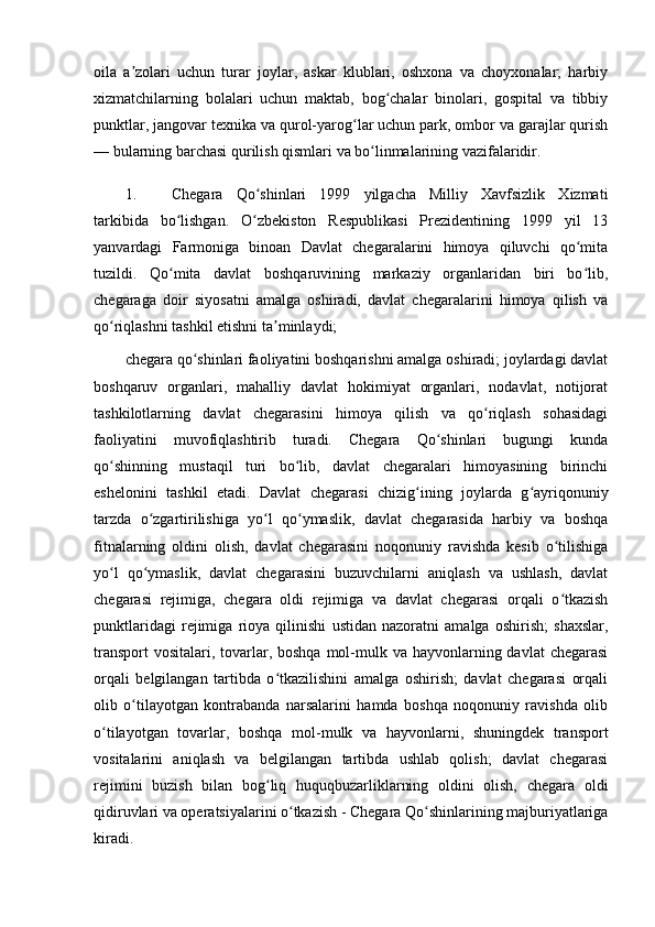 oila   a zolari   uchun   turar   joylar,   askar   klublari,   oshxona   va   choyxonalar;   harbiyʼ
xizmatchilarning   bolalari   uchun   maktab,   bog chalar   binolari,   gospital   va   tibbiy	
ʻ
punktlar, jangovar texnika va qurol-yarog lar uchun park, ombor va garajlar qurish	
ʻ
— bularning barchasi qurilish qismlari va bo linmalarining vazifalaridir.	
ʻ
1. Chegara   Qo shinlari   1999   yilgacha   Milliy   Xavfsizlik   Xizmati	
ʻ
tarkibida   bo lishgan.   O zbekiston   Respublikasi   Prezidentining   1999   yil   13	
ʻ ʻ
yanvardagi   Farmoniga   binoan   Davlat   chegaralarini   himoya   qiluvchi   qo mita	
ʻ
tuzildi.   Qo mita   davlat   boshqaruvining   markaziy   organlaridan   biri   bo lib,	
ʻ ʻ
chegaraga   doir   siyosatni   amalga   oshiradi,   davlat   chegaralarini   himoya   qilish   va
qo riqlashni tashkil etishni ta minlaydi;	
ʻ ʼ
chegara qo shinlari faoliyatini boshqarishni amalga oshiradi; joylardagi davlat	
ʻ
boshqaruv   organlari,   mahalliy   davlat   hokimiyat   organlari,   nodavlat,   notijorat
tashkilotlarning   davlat   chegarasini   himoya   qilish   va   qo riqlash   sohasidagi	
ʻ
faoliyatini   muvofiqlashtirib   turadi.   Chegara   Qo shinlari   bugungi   kunda	
ʻ
qo shinning   mustaqil   turi   bo lib,   davlat   chegaralari   himoyasining   birinchi	
ʻ ʻ
eshelonini   tashkil   etadi.   Davlat   chegarasi   chizig ining   joylarda   g ayriqonuniy	
ʻ ʻ
tarzda   o zgartirilishiga   yo l   qo ymaslik,   davlat   chegarasida   harbiy   va   boshqa	
ʻ ʻ ʻ
fitnalarning   oldini   olish,   davlat   chegarasini   noqonuniy   ravishda   kesib   o tilishiga	
ʻ
yo l   qo ymaslik,   davlat   chegarasini   buzuvchilarni   aniqlash   va   ushlash,   davlat	
ʻ ʻ
chegarasi   rejimiga,   chegara   oldi   rejimiga   va   davlat   chegarasi   orqali   o tkazish	
ʻ
punktlaridagi   rejimiga   rioya   qilinishi   ustidan   nazoratni   amalga   oshirish;   shaxslar,
transport  vositalari,  tovarlar, boshqa  mol-mulk va hayvonlarning davlat  chegarasi
orqali   belgilangan   tartibda   o tkazilishini   amalga   oshirish;   davlat   chegarasi   orqali	
ʻ
olib   o tilayotgan   kontrabanda   narsalarini   hamda   boshqa   noqonuniy   ravishda   olib	
ʻ
o tilayotgan   tovarlar,   boshqa   mol-mulk   va   hayvonlarni,   shuningdek   transport	
ʻ
vositalarini   aniqlash   va   belgilangan   tartibda   ushlab   qolish;   davlat   chegarasi
rejimini   buzish   bilan   bog liq   huquqbuzarliklarning   oldini   olish,   chegara   oldi	
ʻ
qidiruvlari va operatsiyalarini o tkazish - Chegara Qo shinlarining majburiyatlariga	
ʻ ʻ
kiradi. 