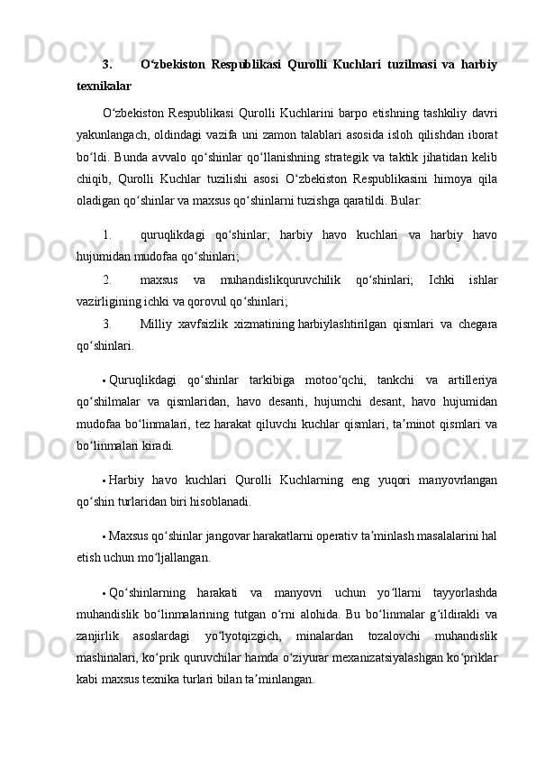 3. O zbekiston   Respublikasi   Qurolli   Kuchlari   tuzilmasi   va   harbiyʻ
texnikalar
O zbekiston   Respublikasi   Qurolli   Kuchlarini   barpo   etishning   tashkiliy   davri	
ʻ
yakunlangach,   oldindagi   vazifa   uni   zamon   talablari   asosida   isloh   qilishdan   iborat
bo ldi.   Bunda   avvalo   qo shinlar   qo llanishning   strategik   va   taktik   jihatidan   kelib	
ʻ ʻ ʻ
chiqib,   Qurolli   Kuchlar   tuzilishi   asosi   O zbekiston   Respublikasini   himoya   qila	
ʻ
oladigan qo shinlar va maxsus qo shinlarni tuzishga qaratildi. Bular:	
ʻ ʻ
1. quruqlikdagi   qo shinlar;   harbiy   havo   kuchlari   va   harbiy   havo	
ʻ
hujumidan mudofaa qo shinlari;	
ʻ
2. maxsus   va   muhandislikquruvchilik   qo shinlari;   Ichki   ishlar	
ʻ
vazirligining ichki va qorovul qo shinlari;	
ʻ
3. Milliy   xavfsizlik   xizmatining   harbiylashtirilgan   qismlari   va   chegara
qo shinlari.	
ʻ
 Quruqlikdagi   qo shinlar   tarkibiga   motoo qchi,   tankchi   va   artilleriya	
ʻ ʻ
qo shilmalar   va   qismlaridan,   havo   desanti,   hujumchi   desant,   havo   hujumidan	
ʻ
mudofaa  bo linmalari,  tez harakat   qiluvchi  kuchlar   qismlari, ta minot  qismlari  va	
ʻ ʼ
bo linmalari kiradi.	
ʻ
 Harbiy   havo   kuchlari   Qurolli   Kuchlarning   eng   yuqori   manyovrlangan
qo shin turlaridan biri hisoblanadi.
ʻ
 Maxsus qo shinlar jangovar harakatlarni operativ ta minlash masalalarini hal	
ʻ ʼ
etish uchun mo ljallangan.	
ʻ
 Qo shinlarning   harakati   va   manyovri   uchun   yo llarni   tayyorlashda	
ʻ ʻ
muhandislik   bo linmalarining   tutgan   o rni   alohida.   Bu   bo linmalar   g ildirakli   va	
ʻ ʻ ʻ ʻ
zanjirlik   asoslardagi   yo lyotqizgich,   minalardan   tozalovchi   muhandislik	
ʻ
mashinalari, ko prik quruvchilar hamda o ziyurar mexanizatsiyalashgan ko priklar	
ʻ ʻ ʻ
kabi maxsus texnika turlari bilan ta minlangan.	
ʼ 