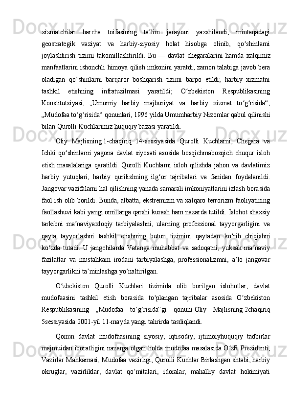 xizmatchilar   barcha   toifasining   ta lim   jarayoni   yaxshilandi;   mintaqadagiʼ
geostrategik   vaziyat   va   harbiy-siyosiy   holat   hisobga   olinib,   qo shinlarni	
ʻ
joylashtirish   tizimi   takomillashtirildi.   Bu   —   davlat   chegaralarini   hamda   xalqimiz
manfaatlarini ishonchli himoya qilish imkonini yaratdi; zamon talabiga javob bera
oladigan   qo shinlarni   barqaror   boshqarish   tizimi   barpo   etildi;   harbiy   xizmatni	
ʻ
tashkil   etishning   infratuzilmasi   yaratildi;   O zbekiston   Respublikasining	
ʻ
Konstitutsiyasi,   „Umumiy   harbiy   majburiyat   va   harbiy   xizmat   to g risida“,	
ʻ ʻ
„Mudofaa to g risida“ qonunlari, 1996 yilda Umumharbiy Nizomlar qabul qilinishi	
ʻ ʻ
bilan Qurolli Kuchlarimiz huquqiy bazasi yaratildi.
Oliy   Majlisning   1-chaqiriq   14-sessiyasida   Qurolli   Kuchlarni,   Chegara   va
Ichki   qo shinlarni   yagona   davlat   siyosati   asosida   bosqichmabosqich   chuqur   isloh	
ʻ
etish   masalalariga   qaratildi.   Qurolli   Kuchlarni   isloh   qilishda   jahon   va   davlatimiz
harbiy   yutuqlari,   harbiy   qurilishning   ilg or   tajribalari   va   fanidan   foydalanildi.	
ʻ
Jangovar vazifalarni hal qilishning yanada samarali imkoniyatlarini izlash borasida
faol ish olib borildi. Bunda, albatta, ekstremizm va xalqaro terrorizm faoliyatining
faollashuvi kabi yangi omillarga qarshi kurash ham nazarda tutildi. Islohot shaxsiy
tarkibni   ma naviyaxloqiy   tarbiyalashni,   ularning   professional   tayyorgarligini   va	
ʼ
qayta   tayyorlashni   tashkil   etishning   butun   tizimini   qaytadan   ko rib   chiqishni	
ʻ
ko zda   tutadi.   U   jangchilarda   Vatanga   muhabbat   va   sadoqatni,   yuksak   ma naviy	
ʻ ʼ
fazilatlar   va   mustahkam   irodani   tarbiyalashga,   professionalizmni,   a lo   jangovar	
ʼ
tayyorgarlikni ta minlashga yo naltirilgan.	
ʼ ʻ
O zbekiston   Qurolli   Kuchlari   tizimida   olib   borilgan   islohotlar,   davlat	
ʻ
mudofaasini   tashkil   etish   borasida   to plangan   tajribalar   asosida   O zbekiston	
ʻ ʻ
Respublikasining   „Mudofaa   to g risida“gi   qonuni	
ʻ ʻ   Oliy   Majlisning   2chaqiriq
5sessiyasida   2001 -yil 11-mayda yangi tahrirda tasdiqlandi.
Qonun   davlat   mudofaasining   siyosiy,   iqtisodiy,   ijtimoiyhuquqiy   tadbirlar
majmuidan iboratligini nazarga olgan holda mudofaa masalasida O zR Prezidenti,	
ʻ
Vazirlar Mahkamasi, Mudofaa vazirligi, Qurolli Kuchlar Birlashgan shtabi, harbiy
okruglar,   vazirliklar,   davlat   qo mitalari,   idoralar,   mahalliy   davlat   hokimiyati	
ʻ 