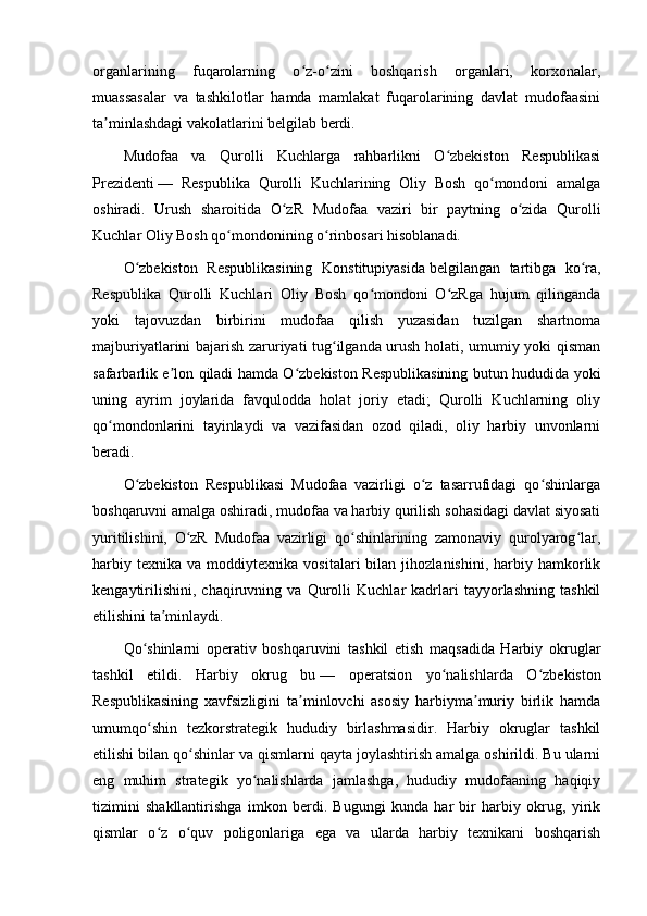 organlarining   fuqarolarning   o z-o zini   boshqarish   organlari,   korxonalar,ʻ ʻ
muassasalar   va   tashkilotlar   hamda   mamlakat   fuqarolarining   davlat   mudofaasini
ta minlashdagi vakolatlarini belgilab berdi.	
ʼ
Mudofaa   va   Qurolli   Kuchlarga   rahbarlikni   O zbekiston   Respublikasi	
ʻ
Prezidenti   —   Respublika   Qurolli   Kuchlarining   Oliy   Bosh   qo mondoni   amalga	
ʻ
oshiradi.   Urush   sharoitida   O zR   Mudofaa   vaziri   bir   paytning   o zida   Qurolli	
ʻ ʻ
Kuchlar Oliy Bosh qo mondonining o rinbosari hisoblanadi.	
ʻ ʻ
O zbekiston   Respublikasining   Konstitupiyasida	
ʻ   belgilangan   tartibga   ko ra,	ʻ
Respublika   Qurolli   Kuchlari   Oliy   Bosh   qo mondoni   O zRga   hujum   qilinganda	
ʻ ʻ
yoki   tajovuzdan   birbirini   mudofaa   qilish   yuzasidan   tuzilgan   shartnoma
majburiyatlarini bajarish zaruriyati tug ilganda urush holati, umumiy yoki qisman	
ʻ
safarbarlik e lon qiladi hamda O zbekiston Respublikasining butun hududida yoki	
ʼ ʻ
uning   ayrim   joylarida   favqulodda   holat   joriy   etadi;   Qurolli   Kuchlarning   oliy
qo mondonlarini   tayinlaydi   va   vazifasidan   ozod   qiladi,   oliy   harbiy   unvonlarni	
ʻ
beradi.
O zbekiston   Respublikasi   Mudofaa   vazirligi   o z   tasarrufidagi   qo shinlarga	
ʻ ʻ ʻ
boshqaruvni amalga oshiradi, mudofaa va harbiy qurilish sohasidagi davlat siyosati
yuritilishini,   O zR   Mudofaa   vazirligi   qo shinlarining   zamonaviy   qurolyarog lar,	
ʻ ʻ ʻ
harbiy   texnika   va  moddiytexnika   vositalari   bilan   jihozlanishini,   harbiy   hamkorlik
kengaytirilishini,   chaqiruvning   va   Qurolli   Kuchlar   kadrlari   tayyorlashning   tashkil
etilishini ta minlaydi.	
ʼ
Qo shinlarni   operativ   boshqaruvini   tashkil   etish   maqsadida   Harbiy   okruglar	
ʻ
tashkil   etildi.   Harbiy   okrug   bu   —   operatsion   yo nalishlarda   O zbekiston	
ʻ ʻ
Respublikasining   xavfsizligini   ta minlovchi   asosiy   harbiyma muriy   birlik   hamda	
ʼ ʼ
umumqo shin   tezkorstrategik   hududiy   birlashmasidir.   Harbiy   okruglar   tashkil	
ʻ
etilishi bilan qo shinlar va qismlarni qayta joylashtirish amalga oshirildi. Bu ularni	
ʻ
eng   muhim   strategik   yo nalishlarda   jamlashga,   hududiy   mudofaaning   haqiqiy	
ʻ
tizimini   shakllantirishga   imkon   berdi.   Bugungi   kunda   har   bir   harbiy   okrug,   yirik
qismlar   o z   o quv   poligonlariga   ega   va   ularda   harbiy   texnikani   boshqarish	
ʻ ʻ 