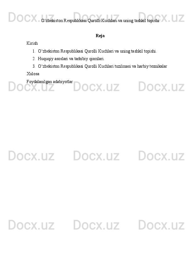 O zbekiston Respublikasi Qurolli Kuchlariʻ  va uning tashkil topishi
Reja
Kirish 
1. O zbekiston Respublikasi Qurolli Kuchlari	
ʻ  va uning tashkil topishi.
2. Huquqiy asoslari va tarkibiy qismlari.
3. O zbekiston Respublikasi Qurolli Kuchlari
ʻ  tuzilmasi va harbiy texnikalar
Xulosa 
Foydalanilgan adabiyotlar 