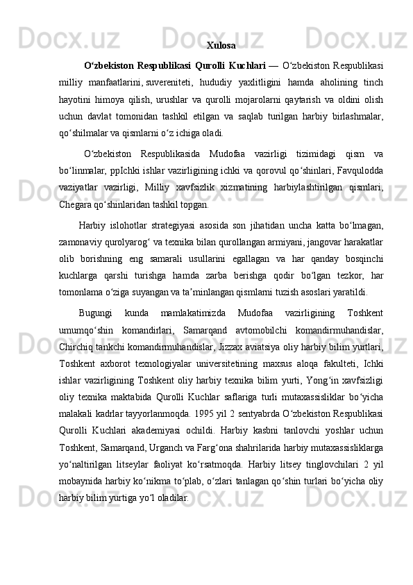 Xulosa 
O zbekiston   Respublikasi   Qurolli   Kuchlariʻ   —   O zbekiston   Respublikasi	ʻ
milliy   manfaatlarini,   suvereniteti ,   hududiy   yaxlitligini   hamda   aholining   tinch
hayotini   himoya   qilish,   urushlar   va   qurolli   mojarolarni   qaytarish   va   oldini   olish
uchun   davlat   tomonidan   tashkil   etilgan   va   saqlab   turilgan   harbiy   birlashmalar,
qo shilmalar va qismlarni o z ichiga oladi.	
ʻ ʻ
O zbekiston   Respublikasida   Mudofaa   vazirligi   tizimidagi   qism   va	
ʻ
bo linmalar, ppIchki ishlar vazirligining ichki  va qorovul qo shinlari, Favqulodda	
ʻ ʻ
vaziyatlar   vazirligi,   Milliy   xavfsizlik   xizmatining   harbiylashtirilgan   qismlari,
Chegara qo shinlaridan tashkil topgan.	
ʻ
Harbiy   islohotlar   strategiyasi   asosida   son   jihatidan   uncha   katta   bo lmagan,	
ʻ
zamonaviy qurolyarog  va texnika bilan qurollangan armiyani, jangovar harakatlar	
ʻ
olib   borishning   eng   samarali   usullarini   egallagan   va   har   qanday   bosqinchi
kuchlarga   qarshi   turishga   hamda   zarba   berishga   qodir   bo lgan   tezkor,   har	
ʻ
tomonlama o ziga suyangan va ta minlangan qismlarni tuzish asoslari yaratildi.	
ʻ ʼ
Bugungi   kunda   mamlakatimizda   Mudofaa   vazirligining   Toshkent
umumqo shin   komandirlari,   Samarqand   avtomobilchi   komandirmuhandislar,	
ʻ
Chirchiq tankchi komandirmuhandislar, Jizzax aviatsiya oliy harbiy bilim yurtlari,
Toshkent   axborot   texnologiyalar   universitetining   maxsus   aloqa   fakulteti,   Ichki
ishlar   vazirligining   Toshkent   oliy   harbiy   texnika   bilim   yurti,   Yong in   xavfsizligi	
ʻ
oliy   texnika   maktabida   Qurolli   Kuchlar   saflariga   turli   mutaxassisliklar   bo yicha	
ʻ
malakali kadrlar tayyorlanmoqda. 1995 yil 2 sentyabrda O zbekiston Respublikasi	
ʻ
Qurolli   Kuchlari   akademiyasi   ochildi.   Harbiy   kasbni   tanlovchi   yoshlar   uchun
Toshkent, Samarqand, Urganch va Farg ona shahrilarida harbiy mutaxassisliklarga	
ʻ
yo naltirilgan   litseylar   faoliyat   ko rsatmoqda.   Harbiy   litsey   tinglovchilari   2   yil	
ʻ ʻ
mobaynida harbiy ko nikma to plab, o zlari tanlagan qo shin turlari bo yicha oliy	
ʻ ʻ ʻ ʻ ʻ
harbiy bilim yurtiga yo l oladilar.
ʻ 