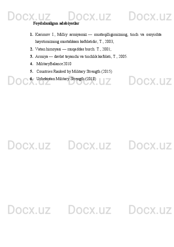 Foydalanilgan adabiyotlar
1. Karimov   I.,   Milliy   armiyamiz   —   mustaqilligimizning,   tinch   va   osoyishta
hayotimizning mustahkam kafolatidir, T., 2003;
2. Vatan himoyasi   — muqaddas burch. T., 2001;
3. Armiya   — davlat tayanchi va tinchlik kafolati, T., 2005.
4.   MilitaryBalance2010
5.   Countries Ranked by Military Strength (2015)
6.   Uzbekistan Military Strength  (2018) 