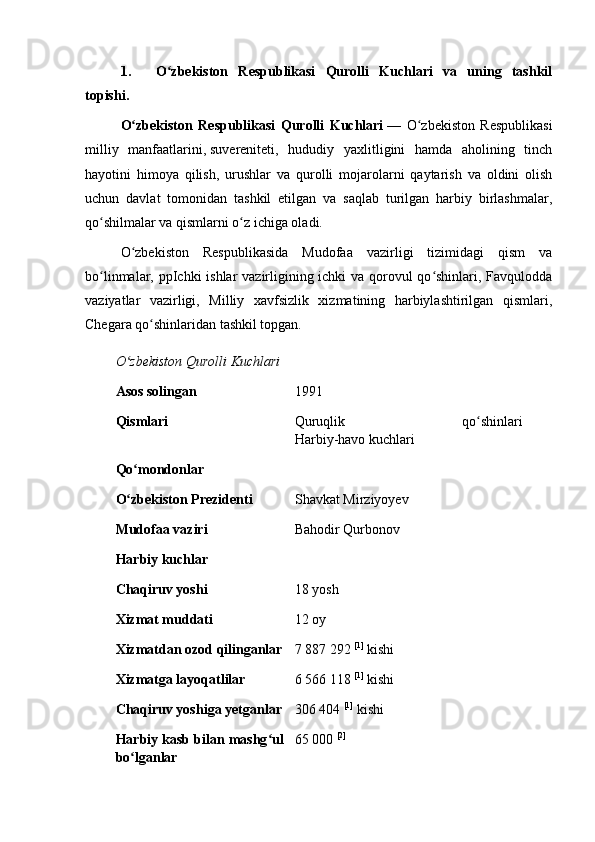 1. O zbekiston   Respublikasi   Qurolli   Kuchlari   va   uning   tashkilʻ
topishi.
O zbekiston   Respublikasi   Qurolli   Kuchlari	
ʻ   —   O zbekiston   Respublikasi	ʻ
milliy   manfaatlarini,   suvereniteti ,   hududiy   yaxlitligini   hamda   aholining   tinch
hayotini   himoya   qilish,   urushlar   va   qurolli   mojarolarni   qaytarish   va   oldini   olish
uchun   davlat   tomonidan   tashkil   etilgan   va   saqlab   turilgan   harbiy   birlashmalar,
qo shilmalar va qismlarni o z ichiga oladi.	
ʻ ʻ
O zbekiston   Respublikasida   Mudofaa   vazirligi   tizimidagi   qism   va	
ʻ
bo linmalar, ppIchki ishlar vazirligining ichki  va qorovul qo shinlari, Favqulodda	
ʻ ʻ
vaziyatlar   vazirligi,   Milliy   xavfsizlik   xizmatining   harbiylashtirilgan   qismlari,
Chegara qo shinlaridan tashkil topgan.	
ʻ
O zbekiston Qurolli Kuchlari	
ʻ
Asos solingan 1991
Qismlari Quruqlik   qo shinlari	
ʻ
Harbiy-havo kuchlari
Qo mondonlar	
ʻ
O zbekiston Prezidenti
ʻ Shavkat Mirziyoyev
Mudofaa vaziri Bahodir Qurbonov
Harbiy kuchlar
Chaqiruv yoshi 18 yosh
Xizmat muddati 12 oy
Xizmatdan ozod qilinganlar 7 887 292   [1]
  kishi
Xizmatga layoqatlilar 6 566 118   [1]
  kishi
Chaqiruv yoshiga yetganlar 306 404   [1]
  kishi
Harbiy kasb bilan mashg ul	
ʻ
bo lganlar	
ʻ 65 000   [2] 