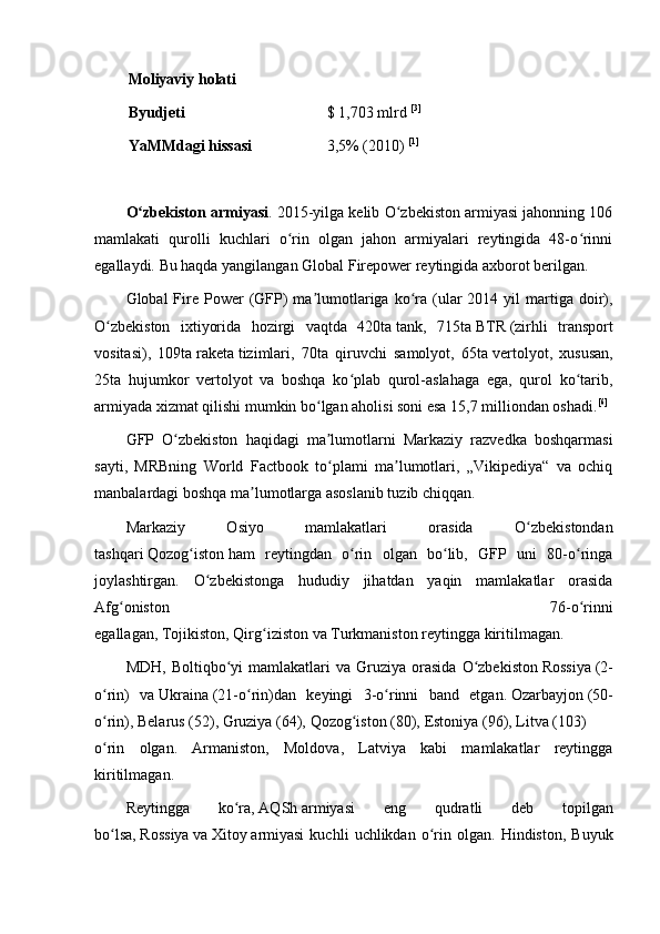 Moliyaviy holati
Byudjeti $ 1,703 mlrd   [3]
YaMMdagi   hissasi 3,5% (2010)   [1]
O zbekiston armiyasiʻ . 2015-yilga kelib O zbekiston armiyasi jahonning 106	ʻ
mamlakati   qurolli   kuchlari   o rin   olgan   jahon   armiyalari   reytingida   48-o rinni	
ʻ ʻ
egallaydi.   Bu haqda yangilangan Global Firepower reytingida axborot berilgan.
Global  Fire Power   (GFP)   ma lumotlariga  ko ra (ular  2014  yil  martiga doir),	
ʼ ʻ
O zbekiston   ixtiyorida   hozirgi   vaqtda   420ta	
ʻ   tank ,   715ta   BTR   ( zirhli   transport
vositasi ),   109ta   raketa   tizimlari,   70ta   qiruvchi   samolyot,   65ta   vertolyot ,   xususan,
25ta   hujumkor   vertolyot   va   boshqa   ko plab   qurol-aslahaga   ega,   qurol   ko tarib,	
ʻ ʻ
armiyada xizmat qilishi mumkin bo lgan aholisi soni esa 15,7 milliondan oshadi.	
ʻ [6]
GFP   O zbekiston   haqidagi   ma lumotlarni   Markaziy   razvedka   boshqarmasi	
ʻ ʼ
sayti,   MRBning   World   Factbook   to plami   ma lumotlari,   „Vikipediya“   va   ochiq	
ʻ ʼ
manbalardagi boshqa ma lumotlarga asoslanib tuzib chiqqan.	
ʼ
Markaziy   Osiyo   mamlakatlari   orasida   O zbekistondan	
ʻ
tashqari   Qozog iston	
ʻ   ham   reytingdan   o rin   olgan   bo lib,   GFP   uni   80-o ringa	ʻ ʻ ʻ
joylashtirgan.   O zbekistonga   hududiy   jihatdan   yaqin   mamlakatlar   orasida	
ʻ
Afg oniston   76-o rinni	
ʻ ʻ
egallagan,   Tojikiston ,   Qirg iziston	
ʻ   va   Turkmaniston   reytingga kiritilmagan.
MDH ,  Boltiqbo yi  mamlakatlari  va  Gruziya  orasida   O zbekiston	
ʻ ʻ   Rossiya   (2-
o rin)   va	
ʻ   Ukraina   (21-o rin)dan   keyingi   3-o rinni   band   etgan.	ʻ ʻ   Ozarbayjon   (50-
o rin),	
ʻ   Belarus   (52),   Gruziya   (64),   Qozog iston	ʻ   (80),   Estoniya   (96),   Litva   (103)
o rin   olgan.   Armaniston,   Moldova,   Latviya   kabi   mamlakatlar   reytingga	
ʻ
kiritilmagan.
Reytingga   ko ra,	
ʻ   AQSh   armiyasi   eng   qudratli   deb   topilgan
bo lsa,	
ʻ   Rossiya   va   Xitoy   armiyasi   kuchli   uchlikdan   o rin  olgan.   Hindiston,   Buyuk	ʻ 