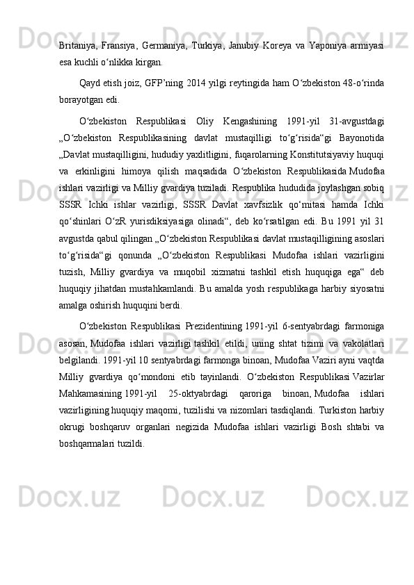 Britaniya,   Fransiya,   Germaniya,   Turkiya,   Janubiy   Koreya   va   Yaponiya   armiyasi
esa kuchli o nlikka kirgan.ʻ
Qayd etish joiz, GFP’ning 2014 yilgi reytingida ham O zbekiston 48-o rinda	
ʻ ʻ
borayotgan edi. 
O zbekiston   Respublikasi   Oliy   Kengashining   1991-yil   31-avgustdagi	
ʻ
„O zbekiston   Respublikasining   davlat   mustaqilligi   to g risida“gi   Bayonotida	
ʻ ʻ ʻ
„Davlat mustaqilligini, hududiy yaxlitligini, fuqarolarning Konstitutsiyaviy huquqi
va   erkinligini   himoya   qilish   maqsadida   O zbekiston   Respublikasida	
ʻ   Mudofaa
ishlari vazirligi   va Milliy gvardiya tuziladi. Respublika hududida joylashgan sobiq
SSSR   Ichki   ishlar   vazirligi,   SSSR   Davlat   xavfsizlik   qo‘mitasi   hamda   Ichki
qo shinlari   O zR   yurisdiksiyasiga   olinadi“,   deb   ko rsatilgan   edi.   Bu   1991   yil   31	
ʻ ʻ ʻ
avgustda qabul qilingan „O zbekiston Respublikasi davlat mustaqilligining asoslari	
ʻ
to g risida“gi   qonunda   „O zbekiston   Respublikasi   Mudofaa   ishlari   vazirligini	
ʻ ʻ ʻ
tuzish,   Milliy   gvardiya   va   muqobil   xizmatni   tashkil   etish   huquqiga   ega“   deb
huquqiy  jihatdan   mustahkamlandi.   Bu   amalda   yosh   respublikaga   harbiy   siyosatni
amalga oshirish huquqini berdi.
O zbekiston   Respublikasi   Prezidentining	
ʻ   1991 -yil   6-sentyabrdagi   farmoniga
asosan,   Mudofaa   ishlari   vazirligi   tashkil   etildi,   uning   shtat   tizimi   va   vakolatlari
belgilandi. 1991-yil 10 sentyabrdagi farmonga binoan, Mudofaa Vaziri ayni vaqtda
Milliy   gvardiya   qo mondoni   etib   tayinlandi.   O zbekiston   Respublikasi	
ʻ ʻ   Vazirlar
Mahkamasining   1991-yil   25-oktyabrdagi   qaroriga   binoan,   Mudofaa   ishlari
vazirligining   huquqiy maqomi, tuzilishi va nizomlari tasdiqlandi. Turkiston harbiy
okrugi   boshqaruv   organlari   negizida   Mudofaa   ishlari   vazirligi   Bosh   shtabi   va
boshqarmalari tuzildi. 