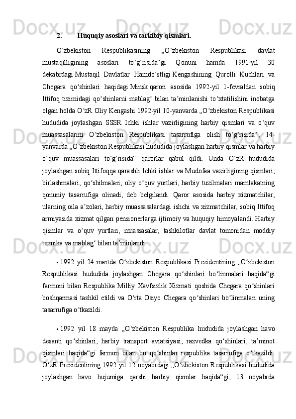 2. Huquqiy asoslari va tarkibiy qismlari.
O zbekiston   Respublikasining   „O zbekiston   Respublikasi   davlatʻ ʻ
mustaqilligining   asoslari   to g risida“gi   Qonuni   hamda   1991-yil   30	
ʻ ʻ
dekabrdagi   Mustaqil   Davlatlar   Hamdo stligi	
ʻ   Kengashining   Qurolli   Kuchlari   va
Chegara   qo shinlari   haqidagi	
ʻ   Minsk   qarori   asosida   1992-yil   1-fevraldan   sobiq
Ittifoq   tizimidagi   qo shinlarni   mablag   bilan   ta minlanishi   to xtatilishini   inobatga	
ʻ ʻ ʼ ʻ
olgan holda O zR Oliy Kengashi 1992-yil 10-yanvarda „O zbekiston Respublikasi	
ʻ ʻ
hududida   joylashgan   SSSR   Ichki   ishlar   vazirligining   harbiy   qismlari   va   o quv	
ʻ
muassasalarini   O zbekiston   Respublikasi   tasarrufiga   olish   to g risida“,   14-	
ʻ ʻ ʻ
yanvarda „O zbekiston Respublikasi hududida joylashgan harbiy qismlar va harbiy	
ʻ
o quv   muassasalari   to g risida“   qarorlar   qabul   qildi.   Unda   O zR   hududida	
ʻ ʻ ʻ ʻ
joylashgan sobiq Ittifoqqa qarashli Ichki ishlar va Mudofaa vazirligining qismlari,
birlashmalari,   qo shilmalari,   oliy   o quv   yurtlari,   harbiy   tuzilmalari   mamlakatning	
ʻ ʻ
qonuniy   tasarrufiga   olinadi,   deb   belgilandi.   Qaror   asosida   harbiy   xizmatchilar,
ularning oila a zolari, harbiy muassasalardagi ishchi va xizmatchilar, sobiq Ittifoq	
ʼ
armiyasida xizmat qilgan pensionerlarga ijtimoiy va huquqiy himoyalandi. Harbiy
qismlar   va   o quv   yurtlari,   muassasalar,   tashkilotlar   davlat   tomonidan   moddiy
ʻ
texnika va mablag  bilan ta minlandi.	
ʻ ʼ
 1992   yil   24   martda   O zbekiston   Respublikasi   Prezidentining   „O zbekiston	
ʻ ʻ
Respublikasi   hududida   joylashgan   Chegara   qo shinlari   bo linmalari   haqida“gi	
ʻ ʻ
farmoni   bilan   Respublika   Milliy   Xavfsizlik   Xizmati   qoshida   Chegara   qo shinlari	
ʻ
boshqarmasi   tashkil   etildi   va   O rta   Osiyo   Chegara   qo shinlari   bo linmalari   uning	
ʻ ʻ ʻ
tasarrufiga o tkazildi.	
ʻ
 1992   yil   18   mayda   „O zbekiston   Respublika   hududida   joylashgan   havo	
ʻ
desanti   qo shinlari,   harbiy   transport   aviatsiyasi,   razvedka   qo shinlari,   ta minot	
ʻ ʻ ʼ
qismlari   haqida“gi   farmon   bilan   bu   qo shinlar   respublika   tasarrufiga   o tkazildi.	
ʻ ʻ
O zR Prezidentining 1992 yil 12 noyabrdagi „O zbekiston Respublikasi  hududida	
ʻ ʻ
joylashgan   havo   hujumiga   qarshi   harbiy   qismlar   haqida“gi,   13   noyabrda 