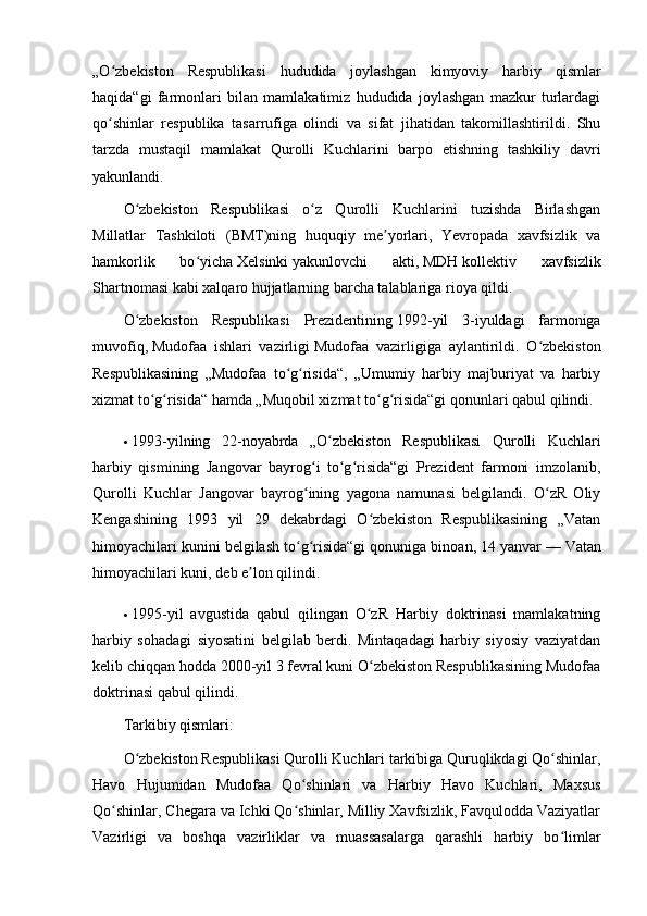 „O zbekiston   Respublikasi   hududida   joylashgan   kimyoviy   harbiy   qismlarʻ
haqida“gi   farmonlari   bilan   mamlakatimiz   hududida   joylashgan   mazkur   turlardagi
qo shinlar   respublika   tasarrufiga   olindi   va   sifat   jihatidan   takomillashtirildi.   Shu
ʻ
tarzda   mustaqil   mamlakat   Qurolli   Kuchlarini   barpo   etishning   tashkiliy   davri
yakunlandi.
O zbekiston   Respublikasi   o z   Qurolli   Kuchlarini   tuzishda   Birlashgan	
ʻ ʻ
Millatlar   Tashkiloti   ( BMT )ning   huquqiy   me yorlari,   Yevropada   xavfsizlik   va	
ʼ
hamkorlik   bo yicha	
ʻ   Xelsinki   yakunlovchi   akti,   MDH   kollektiv   xavfsizlik
Shartnomasi kabi xalqaro hujjatlarning barcha talablariga rioya qildi.
O zbekiston   Respublikasi   Prezidentining	
ʻ   1992 -yil   3-iyuldagi   farmoniga
muvofiq,   Mudofaa   ishlari   vazirligi   Mudofaa   vazirligiga   aylantirildi.   O zbekiston	
ʻ
Respublikasining   „Mudofaa   to g risida“,   „Umumiy   harbiy   majburiyat   va   harbiy	
ʻ ʻ
xizmat to g risida“ hamda „Muqobil xizmat to g risida“gi qonunlari qabul qilindi.	
ʻ ʻ ʻ ʻ
 1993 -yilning   22-noyabrda   „O zbekiston   Respublikasi   Qurolli   Kuchlari	
ʻ
harbiy   qismining   Jangovar   bayrog i   to g risida“gi   Prezident   farmoni   imzolanib,	
ʻ ʻ ʻ
Qurolli   Kuchlar   Jangovar   bayrog ining   yagona   namunasi   belgilandi.   O zR   Oliy
ʻ ʻ
Kengashining   1993   yil   29   dekabrdagi   O zbekiston   Respublikasining   „Vatan	
ʻ
himoyachilari kunini belgilash to g risida“gi qonuniga binoan, 14 yanvar	
ʻ ʻ   —   Vatan
himoyachilari kuni , deb e lon qilindi.	
ʼ
 1995 -yil   avgustida   qabul   qilingan   O zR   Harbiy   doktrinasi   mamlakatning	
ʻ
harbiy   sohadagi   siyosatini   belgilab   berdi.   Mintaqadagi   harbiy   siyosiy   vaziyatdan
kelib chiqqan hodda   2000 -yil 3 fevral kuni O zbekiston Respublikasining Mudofaa
ʻ
doktrinasi qabul qilindi.
Tarkibiy qismlari:
O zbekiston Respublikasi Qurolli Kuchlari tarkibiga Quruqlikdagi Qo shinlar,	
ʻ ʻ
Havo   Hujumidan   Mudofaa   Qo shinlari   va   Harbiy   Havo   Kuchlari,   Maxsus	
ʻ
Qo shinlar, Chegara va Ichki Qo shinlar, Milliy Xavfsizlik, Favqulodda Vaziyatlar	
ʻ ʻ
Vazirligi   va   boshqa   vazirliklar   va   muassasalarga   qarashli   harbiy   bo limlar	
ʻ 