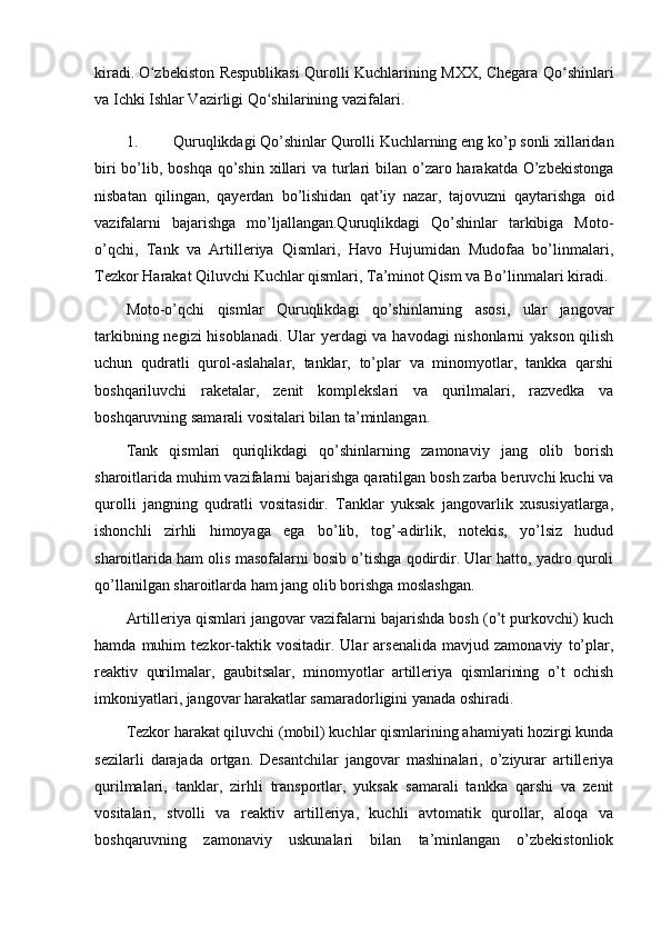 kiradi.   O zbekiston Respublikasi Qurolli Kuchlarining MXX, Chegara Qo shinlariʻ ʻ
va Ichki Ishlar Vazirligi Qo shilarining vazifalari.	
ʻ
1. Quruqlikdagi Qo’shinlar Qurolli Kuchlarning eng ko’p sonli xillaridan
biri  bo’lib, boshqa qo’shin xillari  va turlari  bilan o’zaro harakatda  O’zbekistonga
nisbatan   qilingan,   qayerdan   bo’lishidan   qat’iy   nazar,   tajovuzni   qaytarishga   oid
vazifalarni   bajarishga   mo’ljallangan.Quruqlikdagi   Qo’shinlar   tarkibiga   Moto-
o’qchi,   Tank   va   Artilleriya   Qismlari,   Havo   Hujumidan   Mudofaa   bo’linmalari,
Tezkor Harakat Qiluvchi Kuchlar qismlari, Ta’minot Qism va Bo’linmalari kiradi.
Moto-o’qchi   qismlar   Quruqlikdagi   qo’shinlarning   asosi,   ular   jangovar
tarkibning negizi hisoblanadi. Ular yerdagi va havodagi nishonlarni  yakson qilish
uchun   qudratli   qurol-aslahalar,   tanklar,   to’plar   va   minomyotlar,   tankka   qarshi
boshqariluvchi   raketalar,   zenit   komplekslari   va   qurilmalari,   razvedka   va
boshqaruvning samarali vositalari bilan ta’minlangan.
Tank   qismlari   quriqlikdagi   qo’shinlarning   zamonaviy   jang   olib   borish
sharoitlarida muhim vazifalarni bajarishga qaratilgan bosh zarba beruvchi kuchi va
qurolli   jangning   qudratli   vositasidir.   Tanklar   yuksak   jangovarlik   xususiyatlarga,
ishonchli   zirhli   himoyaga   ega   bo’lib,   tog’-adirlik,   notekis,   yo’lsiz   hudud
sharoitlarida ham olis masofalarni bosib o’tishga qodirdir. Ular hatto, yadro quroli
qo’llanilgan sharoitlarda ham jang olib borishga moslashgan.
Artilleriya qismlari jangovar vazifalarni bajarishda bosh (o’t purkovchi) kuch
hamda   muhim   tezkor-taktik   vositadir.   Ular   arsenalida   mavjud   zamonaviy   to’plar,
reaktiv   qurilmalar,   gaubitsalar,   minomyotlar   artilleriya   qismlarining   o’t   ochish
imkoniyatlari, jangovar harakatlar samaradorligini yanada oshiradi.
Tezkor harakat qiluvchi (mobil) kuchlar qismlarining ahamiyati hozirgi kunda
sezilarli   darajada   ortgan.   Desantchilar   jangovar   mashinalari,   o’ziyurar   artilleriya
qurilmalari,   tanklar,   zirhli   transportlar,   yuksak   samarali   tankka   qarshi   va   zenit
vositalari,   stvolli   va   reaktiv   artilleriya,   kuchli   avtomatik   qurollar,   aloqa   va
boshqaruvning   zamonaviy   uskunalari   bilan   ta’minlangan   o’zbekistonliok 