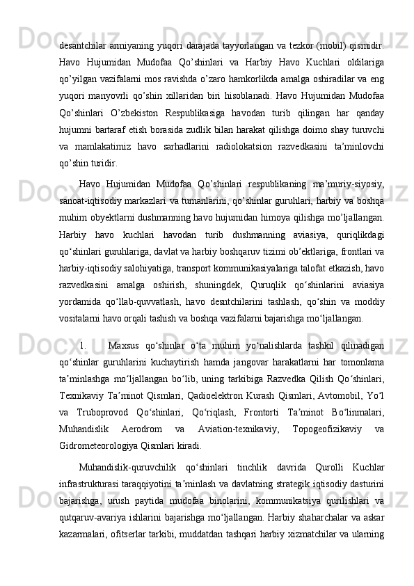 desantchilar  armiyaning yuqori  darajada tayyorlangan va tezkor (mobil) qismidir.
Havo   Hujumidan   Mudofaa   Qo’shinlari   va   Harbiy   Havo   Kuchlari   oldilariga
qo’yilgan vazifalarni mos ravishda o’zaro hamkorlikda amalga oshiradilar va eng
yuqori   manyovrli   qo’shin   xillaridan   biri   hisoblanadi.   Havo   Hujumidan   Mudofaa
Qo’shinlari   O’zbekiston   Respublikasiga   havodan   turib   qilingan   har   qanday
hujumni bartaraf etish borasida zudlik bilan harakat  qilishga doimo shay turuvchi
va   mamlakatimiz   havo   sarhadlarini   radiolokatsion   razvedkasini   ta’minlovchi
qo’shin turidir.
Havo   Hujumidan   Mudofaa   Qo’shinlari   respublikaning   ma’muriy-siyosiy,
sanoat-iqtisodiy markazlari va tumanlarini, qo’shinlar guruhlari, harbiy va boshqa
muhim obyektlarni dushmanning havo hujumidan himoya qilishga mo’ljallangan.
Harbiy   havo   kuchlari   havodan   turib   dushmanning   aviasiya,   quriqlikdagi
qo shinlari guruhlariga, davlat va harbiy boshqaruv tizimi ob’ektlariga, frontlari vaʻ
harbiy-iqtisodiy salohiyatiga, transport kommunikasiyalariga talofat etkazish, havo
razvedkasini   amalga   oshirish,   shuningdek,   Quruqlik   qo shinlarini   aviasiya	
ʻ
yordamida   qo llab-quvvatlash,   havo   desntchilarini   tashlash,   qo shin   va   moddiy	
ʻ ʻ
vositalarni havo orqali tashish va boshqa vazifalarni bajarishga mo ljallangan.	
ʻ
1. Maxsus   qo shinlar   o ta   muhim   yo nalishlarda   tashkil   qilinadigan	
ʻ ʻ ʻ
qo shinlar   guruhlarini   kuchaytirish   hamda   jangovar   harakatlarni   har   tomonlama	
ʻ
ta minlashga   mo ljallangan   bo lib,   uning   tarkibiga   Razvedka   Qilish   Qo shinlari,
ʼ ʻ ʻ ʻ
Texnikaviy   Ta minot   Qismlari,   Qadioelektron   Kurash   Qismlari,   Avtomobil,   Yo l	
ʼ ʻ
va   Truboprovod   Qo shinlari,   Qo riqlash,   Frontorti   Ta minot   Bo linmalari,	
ʻ ʻ ʼ ʻ
Muhandislik   Aerodrom   va   Aviation-texnikaviy,   Topogeofizikaviy   va
Gidrometeorologiya Qismlari kiradi.
Muhandislik-quruvchilik   qo shinlari   tinchlik   davrida   Qurolli   Kuchlar	
ʻ
infrastrukturasi taraqqiyotini ta minlash va davlatning strategik iqtisodiy dasturini	
ʼ
bajarishga,   urush   paytida   mudofaa   binolarini,   kommunikatsiya   qurilishlari   va
qutqaruv-avariya  ishlarini   bajarishga  mo ljallangan.  Harbiy  shaharchalar  va  askar	
ʻ
kazarmalari, ofitserlar tarkibi, muddatdan tashqari harbiy xizmatchilar va ularning 