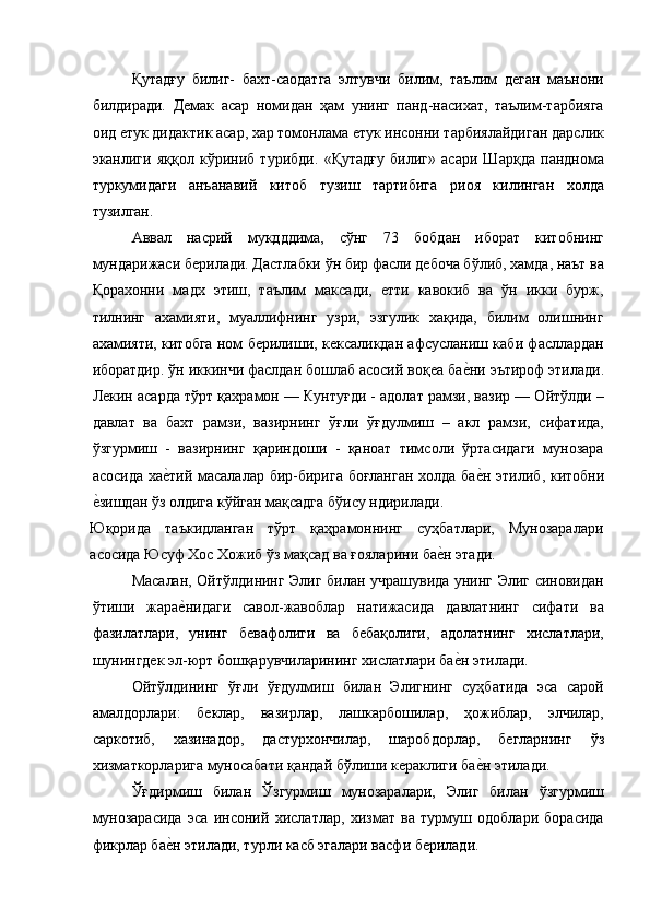 Қутадғу   билиг-   бахт-саодатга   элтувчи   билим,   таълим   деган   маънони
билдиради.   Демак   асар   номидан   ҳам   унинг   панд-насихат,   таълим-тарбияга
оид етук дидактик асар, хар томонлама етук инсонни тарбиялайдиган дарслик
эканлиги   яққол   кўриниб   турибди.   «Қутадғу   билиг»   асари   Шарқда   панднома
туркумидаги   анъанавий   китоб   тузиш   тартибига   риоя   килинган   холда
тузилган. 
Аввал   насрий   мукдддима,   сўнг   73   бобдан   иборат   китобнинг
мундарижаси берилади. Дастлабки ўн бир фасли дебоча бўлиб, хамда, наът ва
Қорахонни   мадх   этиш,   таълим   максади,   етти   кавокиб   ва   ўн   икки   бурж,
тилнинг   ахамияти,   муаллифнинг   узри,   эзгулик   хақида,   билим   олишнинг
ахамияти, китобга ном берилиши, кексаликдан афсусланиш каби фасллардан
иборатдир. ўн иккинчи фаслдан бошлаб асосий воқеа бае'ни эътироф этилади.
Лекин асарда тўрт қахрамон — Кунтуғди - адолат рамзи, вазир — Ойтўлди –
давлат   ва   бахт   рамзи,   вазирнинг   ўғли   ўғдулмиш   –   акл   рамзи,   сифатида,
ўзгурмиш   -   вазирнинг   қариндоши   -   қаноат   тимсоли   ўртасидаги   мунозара
асосида ха	
е'тий масалалар бир-бирига боғланган  холда ба	е'н этилиб, китобни
е	
'зишдан ўз олдига кўйган мақсадга бўису ндирилади. 
Юқорида   таъкидланган   тўрт   қаҳрамоннинг   суҳбатлари,   Мунозаралари
асосида Юсуф Хос Хожиб ўз мақсад ва ғояларини ба	
е'н этади. 
Масалан, Ойтўлдининг Элиг билан учрашувида унинг Элиг синовидан
ўтиши   жара	
е'нидаги   савол-жавоблар   натижасида   давлатнинг   сифати   ва
фазилатлари,   унинг   бевафолиги   ва   бебақолиги,   адолатнинг   хислатлари,
шунингдек эл-юрт бошқарувчиларининг хислатлари ба	
е'н этилади. 
Ойтўлдининг   ўғли   ўғдулмиш   билан   Элигнинг   суҳбатида   эса   сарой
амалдорлари:   беклар,   вазирлар,   лашкарбошилар,   ҳожиблар,   элчилар,
саркотиб,   хазинадор,   дастурхончилар,   шаробдорлар,   бегларнинг   ўз
хизматкорларига муносабати қандай бўлиши кераклиги ба	
е'н этилади. 
Ўғдирмиш   билан   Ўзгурмиш   мунозаралари,   Элиг   билан   ўзгурмиш
мунозарасида   эса   инсоний   хислатлар,   хизмат   ва   турмуш   одоблари   борасида
фикрлар ба	
е'н этилади, турли касб эгалари васфи берилади.