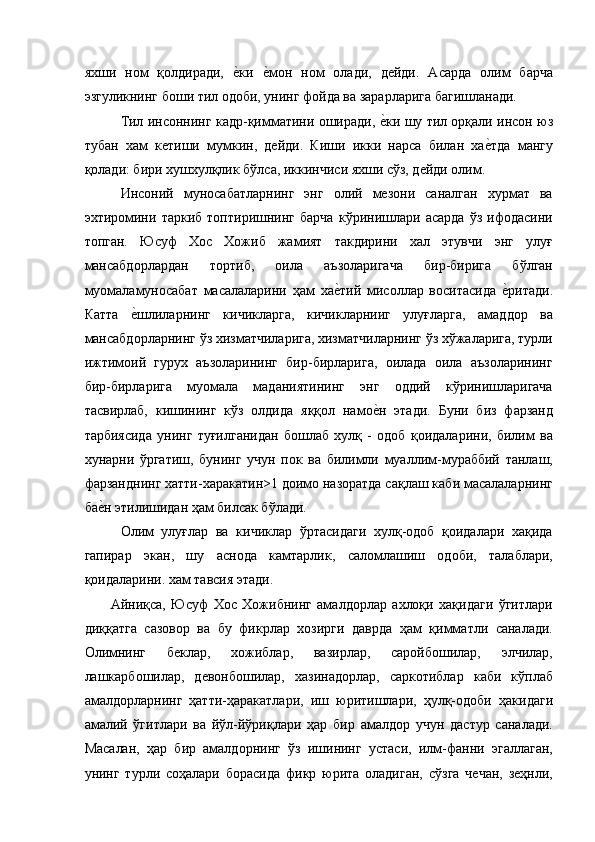 яхши   ном   қолдиради,  е'ки  	е'мон   ном   олади,   дейди.   Асарда   олим   барча
эзгуликнинг боши тил одоби, унинг фойда ва зарарларига багишланади. 
Тил инсоннинг кадр-қимматини оширади, 	
е'ки шу тил орқали инсон юз
тубан   хам   кетиши   мумкин,   дейди.   Киши   икки   нарса   билан   ха	
е'тда   мангу
қолади: бири хушхулқлик бўлса, иккинчиси яхши сўз, дейди олим. 
Инсоний   муносабатларнинг   энг   олий   мезони   саналган   хурмат   ва
эхтиромини   таркиб   топтиришнинг   барча   кўринишлари   асарда   ўз   ифодасини
топган.   Юсуф   Хос   Хожиб   жамият   такдирини   хал   этувчи   энг   улуғ
мансабдорлардан   тортиб,   оила   аъзоларигача   бир-бирига   бўлган
муомаламуносабат   масалаларини   ҳам   ха	
е'тий   мисоллар   воситасида  	е'ритади.
Катта  	
е'шлиларнинг   кичикларга,   кичикларнииг   улуғларга,   амаддор   ва
мансабдорларнинг ўз хизматчиларига, хизматчиларнинг ўз хўжаларига, турли
ижтимоий   гурух   аъзоларининг   бир-бирларига,   оилада   оила   аъзоларининг
бир-бирларига   муомала   маданиятининг   энг   оддий   кўринишларигача
тасвирлаб,   кишининг   кўз   олдида   яққол   намо	
е'н   этади.   Буни   биз   фарзанд
тарбиясида   унинг   туғилганидан   бошлаб   хулқ   -   одоб   қоидаларини,   билим   ва
хунарни   ўргатиш,   бунинг   учун   пок   ва   билимли   муаллим-мураббий   танлаш,
фарзанднинг хатти-харакатин>1 доимо назоратда сақлаш каби масалаларнинг
ба	
е'н этилишидан ҳам билсак бўлади. 
Олим   улуғлар   ва   кичиклар   ўртасидаги   хулқ-одоб   қоидалари   хақида
гапирар   экан,   шу   аснода   камтарлик,   саломлашиш   одоби,   талаблари,
қоидаларини. хам тавсия этади. 
Айниқса,   Юсуф   Хос   Хожибнинг   амалдорлар   ахлоқи   хақидаги   ўгитлари
диққатга   сазовор   ва   бу   фикрлар   хозирги   даврда   ҳам   қимматли   саналади.
Олимнинг   беклар,   хожиблар,   вазирлар,   саройбошилар,   элчилар,
лашкарбошилар,   девонбошилар,   хазинадорлар,   саркотиблар   каби   кўплаб
амалдорларнинг   ҳатти-ҳаракатлари,   иш   юритишлари,   ҳулқ-одоби   ҳакидаги
амалий   ўгитлари   ва   йўл-йўриқлари   ҳар   бир   амалдор   учун   дастур   саналади.
Масалан,   ҳар   бир   амалдорнинг   ўз   ишининг   устаси,   илм-фанни   эгаллаган,
унинг   турли   соҳалари   борасида   фикр   юрита   оладиган,   сўзга   чечан,   зеҳнли, 