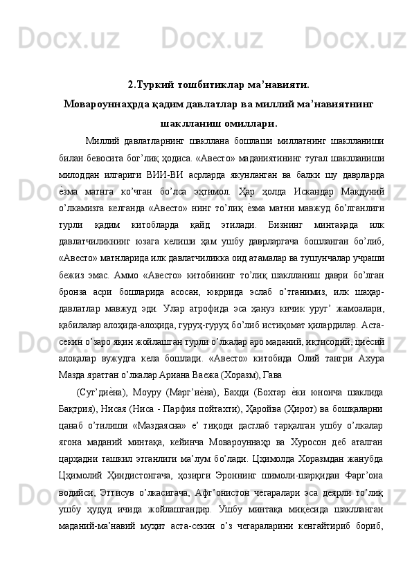  
 
2.Туркий тошбитиклар ма’навияти. 
Мовароуннаҳрда қадим давлатлар ва миллий ма’навиятнинг
шаклланиш омиллари. 
    Миллий   давлатларнинг   шакллана   бошлаши   миллатнинг   шаклланиши
билан бевосита   бог’лиқ ҳодиса.  «Авесто»  маданиятининг   тугал  шаклланиши
милоддан   илгариги   ВИИ-ВИ   асрларда   якунланган   ва   балки   шу   даврларда
е'зма   матнга   ко’чган   бо’лса   эҳтимол.   Ҳар   ҳолда   Искандар   Мақдуний
о’лкамизга   келганда   «Авесто»   нинг   то’лиқ  	
е'зма   матни   мавжуд   бо’лганлиги
турли   қадим   китобларда   қайд   этилади.   Бизнинг   минтақада   илк
давлатчиликнинг   юзага   келиши   ҳам   ушбу   даврларгача   бошланган   бо’либ,
«Авесто» матнларида илк давлатчиликка оид атамалар ва тушунчалар учраши
бежиз   эмас.   Аммо   «Авесто»   китобининг   то’лиқ   шаклланиш   даври   бо’лган
бронза   асри   бошларида   асосан,   юқорида   эслаб   о’тганимиз,   илк   шаҳар-
давлатлар   мавжуд   эди.   Улар   атрофида   эса   ҳануз   кичик   уруг’   жамоалари,
қабилалар алоҳида-алоҳида, гуруҳ-гуруҳ бо’либ истиқомат қилардилар. Аста-
секин о’заро яқин жойлашган турли о’лкалар аро маданий, иқтисодий, ци	
е'сий
алоқалар   вужудга   кела   бошлади.   «Авесто»   китобида   Олий   тангри   Ахура
Мазда яратган о’лкалар Ариана Ваежа (Хоразм), Гава 
(Суг’ди	
е'на),   Моуру   (Марг’и	е'на),   Бахди   (Бохтар  	е'ки   юнонча   шаклида
Бақтрия), Нисая  (Ниса - Парфия пойтахти), Ҳаройва (Ҳирот) ва бошқаларни
цанаб   о’тилиши   «Маздаясна»   е’   тиқоди   дастлаб   тарқалган   ушбу   о’лкалар
ягона   маданий   минтақа,   кейинча   Мовароуннаҳр   ва   Хуросон   деб   аталган
царҳадни   ташкил   этганлиги   ма’лум   бо’лади.   Цҳимолда   Хоразмдан   жанубда
Цҳимолий   Ҳиндистонгача,   ҳозирги   Эроннинг   шимоли-шарқидан   Фарг’она
водийси,   Эттисув   о’лкасигача,   Афг’онистон   чегаралари   эса   деярли   то’лиқ
ушбу   ҳудуд   ичида   жойлашгандир.   Ушбу   минтақа   миқ	
е'сида   шаклланган
маданий-ма’навий   муҳит   аста-секин   о’з   чегараларини   кенгайтириб   бориб, 