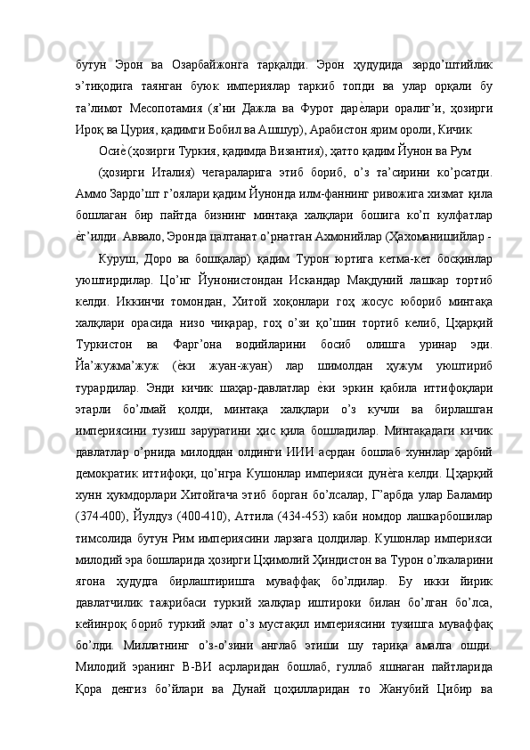 бутун   Эрон   ва   Озарбайжонга   тарқалди.   Эрон   ҳудудида   зардо’штийлик
э’тиқодига   таянган   буюк   империялар   таркиб   топди   ва   улар   орқали   бу
та’лимот   Месопотамия   (я’ни   Дажла   ва   Фурот   даре'лари   оралиг’и,   ҳозирги
Ироқ ва Цурия, қадимги Бобил ва Ашшур), Арабистон ярим ороли, Кичик 
Оси	
е' (ҳозирги Туркия, қадимда Византия), ҳатто қадим Йунон ва Рум 
(ҳозирги   Италия)   чегараларига   этиб   бориб,   о’з   та’сирини   ко’рсатди.
Аммо Зардо’шт г’оялари қадим Йунонда илм-фаннинг ривожига хизмат қила
бошлаган   бир   пайтда   бизнинг   минтақа   халқлари   бошига   ко’п   кулфатлар
е	
'г’илди. Аввало, Эронда цалтанат о’рнатган Ахмонийлар (Ҳахоманишийлар -
Куруш,   Доро   ва   бошқалар)   қадим   Турон   юртига   кетма-кет   босқинлар
уюштирдилар.   Цо’нг   Йунонистондан   Искандар   Мақдуний   лашкар   тортиб
келди.   Иккинчи   томондан,   Хитой   хоқонлари   гоҳ   жосус   юбориб   минтақа
халқлари   орасида   низо   чиқарар,   гоҳ   о’зи   қо’шин   тортиб   келиб,   Цҳарқий
Туркистон   ва   Фарг’она   водийларини   босиб   олишга   уринар   эди.
Йа’жужма’жуж   (	
е'ки   жуан-жуан)   лар   шимолдан   ҳужум   уюштириб
турардилар.   Энди   кичик   шаҳар-давлатлар  	
е'ки   эркин   қабила   иттифоқлари
этарли   бо’лмай   қолди,   минтақа   халқлари   о’з   кучли   ва   бирлашган
империясини   тузиш   заруратини   ҳис   қила   бошладилар.   Минтақадаги   кичик
давлатлар   о’рнида   милоддан   олдинги   ИИИ   асрдан   бошлаб   хуннлар   ҳарбий
демократик   иттифоқи,   цо’нгра   Кушонлар   империяси   дун	
е'га   келди.   Цҳарқий
хунн   ҳукмдорлари   Хитойгача   этиб   борган   бо’лсалар,   Г’арбда   улар   Баламир
(374-400),   Йулдуз   (400-410),   Аттила   (434-453)   каби   номдор   лашкарбошилар
тимсолида   бутун   Рим   империясини   ларзага   цолдилар.   Кушонлар   империяси
милодий эра бошларида ҳозирги Цҳимолий Ҳиндистон ва Турон о’лкаларини
ягона   ҳудудга   бирлаштиришга   муваффақ   бо’лдилар.   Бу   икки   йирик
давлатчилик   тажрибаси   туркий   халқлар   иштироки   билан   бо’лган   бо’лса,
кейинроқ   бориб   туркий   элат   о’з   мустақил   империясини   тузишга   муваффақ
бо’лди.   Миллатнинг   о’з-о’зини   англаб   этиши   шу   тариқа   амалга   ошди.
Милодий   эранинг   В-ВИ   асрларидан   бошлаб,   гуллаб   яшнаган   пайтларида
Қора   денгиз   бо’йлари   ва   Дунай   цоҳилларидан   то   Жанубий   Цибир   ва 