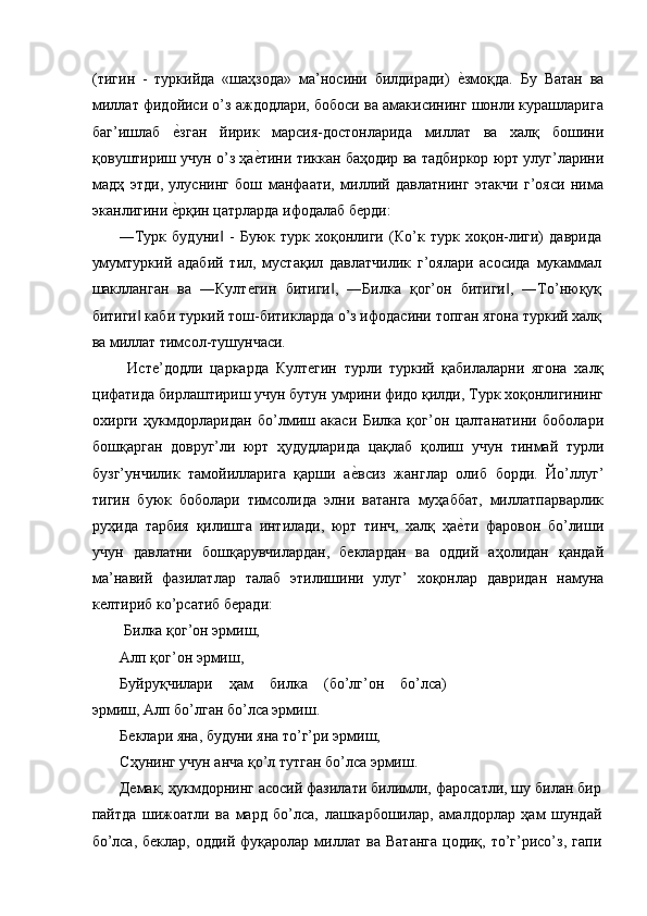 (тигин   -   туркийда   «шаҳзода»   ма’носини   билдиради)  е'змоқда.   Бу   Ватан   ва
миллат фидойиси о’з аждодлари, бобоси ва амакисининг шонли курашларига
баг’ишлаб  	
е'зган   йирик   марсия-достонларида   миллат   ва   халқ   бошини
қовуштириш учун о’з ҳа	
е'тини тиккан баҳодир ва тадбиркор юрт улуг’ларини
мадҳ   этди,   улуснинг   бош   манфаати,   миллий   давлатнинг   этакчи   г’ояси   нима
эканлигини 	
е'рқин цатрларда ифодалаб берди: 
―Турк   будуни   -   Буюк   турк   хоқонлиги   (Ко’к   турк   хоқон-лиги)   даврида	
‖
умумтуркий   адабий   тил,   мустақил   давлатчилик   г’оялари   асосида   мукаммал
шаклланган   ва   ―Култегин   битиги ,   ―Билка   қог’он   битиги ,   ―То’нюқуқ	
‖ ‖
битиги  каби туркий тош-битикларда о’з ифодасини топган ягона туркий халқ	
‖
ва миллат тимсол-тушунчаси.   
  Исте’додли   царкарда   Култегин   турли   туркий   қабилаларни   ягона   халқ
цифатида бирлаштириш учун бутун умрини фидо қилди, Турк хоқонлигининг
охирги   ҳукмдорларидан   бо’лмиш   акаси   Билка   қог’он   цалтанатини   боболари
бошқарган   довруг’ли   юрт   ҳудудларида   цақлаб   қолиш   учун   тинмай   турли
бузг’унчилик   тамойилларига   қарши   а	
е'всиз   жанглар   олиб   борди.   Йо’ллуг’
тигин   буюк   боболари   тимсолида   элни   ватанга   муҳаббат,   миллатпарварлик
руҳида   тарбия   қилишга   интилади,   юрт   тинч,   халқ   ҳа	
е'ти   фаровон   бо’лиши
учун   давлатни   бошқарувчилардан,   беклардан   ва   оддий   аҳолидан   қандай
ма’навий   фазилатлар   талаб   этилишини   улуг’   хоқонлар   давридан   намуна
келтириб ко’рсатиб беради: 
 Билка қог’он эрмиш, 
Алп қог’он эрмиш, 
Буйруқчилари   ҳам   билка   (бо’лг’он   бо’лса)
эрмиш, Алп бо’лган бо’лса эрмиш. 
Беклари яна, будуни яна то’г’ри эрмиш, 
Сҳунинг учун анча қо’л тутган бо’лса эрмиш. 
Демак, ҳукмдорнинг асосий фазилати билимли, фаросатли, шу билан бир
пайтда   шижоатли   ва   мард   бо’лса,   лашкарбошилар,   амалдорлар   ҳам   шундай
бо’лса,   беклар,   оддий   фуқаролар  миллат  ва   Ватанга   цодиқ,   то’г’рисо’з,   гапи 