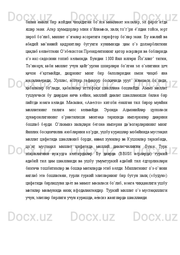 билан амали бир жойдан чиқадиган бо’лса мамлакат юксалар, эл фарог’атда
яшар экан. Агар  ҳукмдорлар элни о’йламаса, халқ то’г’ри е'’лдан  тойса, юрт
хароб бо’либ, миллат о’згалар асоратига гирифтор бо’лар экан. Бу азалий ва
абадий   ма’навий   қадриятлар   бугунги   кунимизда   ҳам   о’з   долзарблигини
цақлаб кела	
е'тгани О’збекистон Президентининг қатор асарлари ва бобларида
о’з   акс-садосини   топиб   келмоқда.   Бундан   1300   йил   илгари   Йо’ллиг’   тигин,
То’нюқуқ   каби   миллат   учун   қайг’урган   шоирлари   бо’лган   эл   о’злигини   ҳеч
қачон  	
е'’қотмайди,   даҳрнинг   минг   бир   балоларидан   омон   чиқиб   яна
юксалаверади.   Хуллас,   асотир   тафаккур   босқичида   уруг’   жамоаси   бо’лади,
қабилалар   бо’лади,   қабилалар   иттифоқи   шакллана   бошлайди.   Аммо   миллат
тушунчаси   бу   даврдан   анча   кейин,   миллий   давлат   шаклланиши   билан   бир
пайтда   юзага   келади.   Масалан,   «Авесто»   китоби  	
е'зилган   тил   бирор   муайян
миллатнинг   тилига   мос   келмайди.   Эронда   Аҳмонийлар   цулоласи
ҳукмронлигининг   о’рнатилиши   минтақа   тарихида   империялар   даврини
бошлаб   берди.   О’лкамиз   халқлари   бегона   империя   да’вогарларининг   минг
йиллик босқинчилик азобларини ко’рди, ушбу курашлар мобайнида мустақил
миллат   цифатида   шаклланиб   борди,   аввал   хуннлар   ва   Кушонлар   таркибида,
цо’нг   мустақил   миллат   цифатида   миллий   давлатчиликни   -Буюк   Турк
хоқонлигини   вужудга   келтирдилар.   Бу   даврда   (ВВИИ   асрларда)   туркий
адабий   тил   ҳам   шаклланди   ва   ушбу   умумтуркий   адабий   тил  	
е'дгорликлари
бизгача тошбитиклар ва бошқа матнларда этиб келди. Миллатнинг о’з-о’зини
англаб   эта   бошлагани,   турли   туркий   элатларнинг   бир   бутун   халқ   («будун»)
цифатида бирлашуви ҳа	
е'т ва мамот масаласи бо’либ, юзага чиққанлиги ушбу
матнлар   мазмунида   аниқ   ифодалангандир.   Туркий   миллат   о’з   мустақиллиги
учун, элатлар бирлиги учун курашда, а	
е'всиз жангларда шаклланди. 
 
 
  