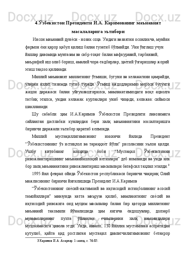 4.Ўзбекистон Президенти И.А. Каримовнинг маънавият
масалаларига эътибори 
 Инсон маънавий дуне'си - нозик соҳа. Ундаги вазиятни осонликча, муайян 
фармон 	
е'ки қарор қабул қилиш билан тузатиб бўлмайди. Уни ўнглаш учун 
йиллар давомида мунтазам ва сабр-тоқат билан мафкуравий, тарбиявий, 
маърифий иш олиб бориш, амалий чора-тадбирлар, ҳа	
е'тий ўзгаришлар жорий 
этиш тақозо қилинади. 
Миллий маънавият миллатнинг ўтмиши, бугуни ва келажагини қамрайди,
уларни   яхлит   тизимда   тутиб   туради.   Ўтмиш   аждодларимиз   мероси   бугунги
жаҳон   даражаси   билан   уйғунлаштирилса,   мамлакатимиздаги   воқе   аҳволга
татбиқ   этилса,   ундан   келажак   куртаклари   униб   чиқади,   келажак   сиймоси
шаклланади. 
Шу   сабабли   ҳам   И.А.Каримов   Ўзбекистон   Президенти   лавозимига
сайланган   дастлабки   кунлардан   бери   халқ   маънавиятини   юксалтиришга
биринчи даражали эътибор қаратиб келмоқда. 
Миллий   мустақиллигимизнинг   иккинчи   йилида   Президент
“Ўзбекистоннинг   ўз   истиқлол   ва   тараққи	
е'т   йўли”   рисоласини   эълон   қилди.
Ушбу   китобнинг   алоҳида   боби   “Мустақил   Ўзбекистонни
ривожлантиришнинг маънавийахлоқий негизлари” деб номланди ва унда илк
бор халқ маънавиятини ривожлантириш масалалари батафсил таҳлил этилди. 3
1995 йил феврал ойида Ўзбекистон республикаси биринчи чақириқ Олий
мажлисининг биринчи йиғилишида Президент И.А.Каримов 
“Ўзбекистоннинг   си	
е'сий-ижтимоий   ва   иқтисодий   истиқболининг   асосий
тамойиллари”   мавзуида   катта   маъруза   қилиб,   мамлакатнинг   си	
е'сий   ва
иқтисодий   ривожига   оид   муҳим   масалалар   билан   бир   қаторда   миллатнинг
маънавий   такомили   йўналишида   ҳам   янгича  	
е'ндошувлар,   долзарб
муаммоларнинг   пухта   ўйланган   ечимларини   халқ   намояндалари
муҳокамасига ҳавола этди. Унда, аввало, 130 йиллик мустамлака асоратидан
қутулиб,   қайта   қад   ростлаган   мустақил   давлатчилигимизнинг   бетакрор
3  Каримов И.А. Асарлар. 1-жилд, с. 76-85.   